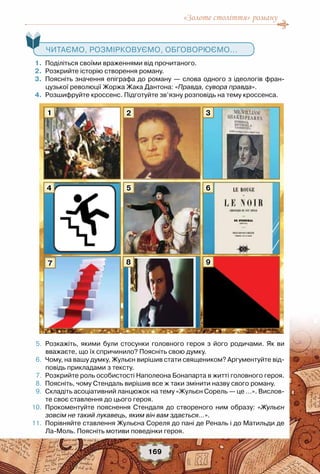 «Золоте століття» роману
169
	 1.	 Поділіться своїми враженнями від прочитаного.
	 2.	 Розкрийте історію створення роману.
	 3.	 Поясніть значення епіграфа до роману — слова одного з ідеологів фран-
цузької революції Жоржа Жака Дантона: «Правда, сувора правда».
	 4.	 Розшифруйте кроссенс. Підготуйте зв’язну розповідь на тему кроссенса.
	 5.	 Розкажіть, якими були стосунки головного героя з його родичами. Як ви
вважаєте, що їх спричинило? Поясніть свою думку.
	 6.	 Чому, на вашу думку, Жульєн вирішив стати священиком? Аргументуйте від-
повідь прикладами з тексту.
	 7.	 Розкрийте роль особистості Наполеона Бонапарта в житті головного героя.
	 8.	 Поясніть, чому Стендаль вирішив все ж таки змінити назву свого роману.
	 9.	 Складіть асоціативний ланцюжок на тему «Жульєн Сорель — це …». Вислов-
те своє ставлення до цього героя.
	10.	 Прокоментуйте пояснення Стендаля до створеного ним образу: «Жульєн
зовсім не такий лукавець, яким він вам здається…».
	11.	 Порівняйте ставлення Жульєна Сореля до пані де Реналь і до Матильди де
Ла-Моль. Поясніть мотиви поведінки героя.
   Читаємо, розмірковуємо, обговорюємо...
1
4
7
5
8
3
9
6
2
 