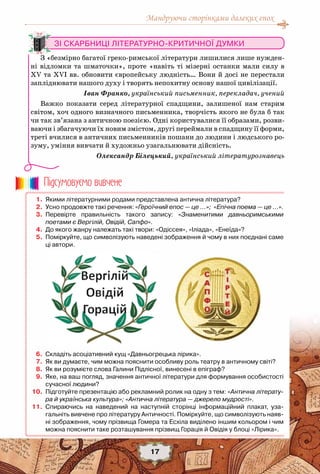 Мандруючи сторінками далеких епох
17
Зі скарбниці літературно-критичної думки
З «безмірно багатої греко-римської літератури лишилися лише нужден-
ні відломки та шматочки», проте «навіть ті мізерні останки мали силу в
XV та XVI вв. обновити європейську людність… Вони й досі не перестали
запліднювати нашого духу і творять непохитну основу нашої цивілізації.
Іван Франко, український письменник, перекладач, учений
Важко показати серед літературної спадщини, залишеної нам старим
світом, хоч одного визначного письменника, творчість якого не була б так
чи так зв’язана з античною поезією. Одні користувалися її образами, розви-
ваючи і збагачуючи їх новим змістом, другі переймали в спадщину її форми,
треті вчилися в античних письменників пошани до людини і людського ро-
зуму, уміння вивчати й художньо узагальнювати дійсність.
 Олександр Білецький, український літературознавець
	 1.	 Якими літературними родами представлена антична література?
	 2.	 Усно продовжте такі речення: «Героїчний епос — це ...»;  «Епічна поема — це …».
	 3.	 Перевірте правильність такого запису: «Знаменитими давньоримськими
поетами є Вергілій, Овідій, Сапфо».
	 4.	 До якого жанру належать такі твори: «Одіссея», «Іліада», «Енеїда»?
	 5.	 Поміркуйте, що символізують наведені зображення й чому в них поєднані саме
ці автори.
	 6.	 Складіть асоціативний кущ «Давньогрецька лірика».
	 7.	 Як ви думаєте, чим можна пояснити особливу роль театру в античному світі?
	 8.	 Як ви розумієте слова Галини Підлісної, винесені в епіграф?
	 9.	 Яке, на ваш погляд, значення античної літератури для формування особистості
сучасної людини?
	10.	 Підготуйте презентацію або рекламний ролик на одну з тем: «Антична літерату-
ра й українська культура»; «Антична література — джерело мудрості».
	11.	 Спираючись на наведений на наступній сторінці інформаційний плакат, уза-
гальніть вивчене про літературу Античності. Поміркуйте, що символізують наяв-
ні зображення, чому прізвища Гомера та Есхіла виділено іншим кольором і чим
можна пояснити таке розташування прізвищ Горація й Овідія у блоці «Лірика».
Пiдсумовуc-мо вивчене
 