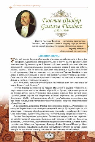 «Золоте століття» роману
174
«Людина-перо…»
Усі, які знали його особисто або докладно ознайомилися з його біо-
графією, одностайно стверджують, що в житті цього французького
письменника було не так уже й багато особливих подій: декілька цікавих
подорожей і коротких романів, досить відлюдне життя й весь час робота,
робота, робота… Він не чекав на особливе натхнення, а сідав за письмовий
стіл і працював. «Усе натхнення, — стверджував Гюстав Флобер, — по-
лягає в тому, щоб щодня в один і той самий час приступати до роботи».
Своє життя він цілковито присвятив творчості та пошукам досконалої
форми у своїх літературних працях.
Але, можливо, тому він і став одним з найвідоміших письменників не
лише Франції, а й Європи?
Гюстав Флобер народився 12 грудня 1821 року в родині головного лі-
каря невеликого міста на півночі Франції — Руана, що розташувалося
на берегах річки Сени. У будинку при лікарні минули його дитячі роки.
Цілими днями слухав він старовинні народні перекази, що розповідала
йому няня. Майбутній письменник зберіг у пам’яті на все життя і спогади
про свого сусіда, який читав йому багато книжок, зокрема славнозвісного
«Дон-Кіхота».
А ще із самого дитинства Флобер захоплювався театром. Разом зі своєю
сестрою Кароліною він влаштував домашній театр. Діти розігрували різ-
ні вистави, готували афіші, запрошували глядачів — знайомих і сусідів.
Слід зазначити, що інтерес до театру Гюстав Флобер зберіг на все життя.
Писати Флобер почав дуже рано. Його перші твори, що мали переваж-
но наслідувальний характер, були навіяні уроками історії, які його дуже
цікавили, і, безумовно, прочитаними художніми творами. А читав він ба-
гато й охоче. Мігель де Сервантес, Франсуа Рабле, Вільям Шекспір, Жан-
Батіст Мольєр, лорд Байрон, Віктор Гюго, Вальтер Скотт та багато інших
авторів на все життя стали улюбленими письменниками Флобера.
Життя Гюстава Флобера — це історія творчої осо-
бистості, яка принесла себе в жертву заради задово-
лення єдиної пристрасті: писати літературні твори.
Бернар Фоконьє,
французький письменник
Гюстав Флобер
Gustave Flaubert(1821–1880)
Гюстав Флобер
Gustave Flaubert(1821–1880)
 