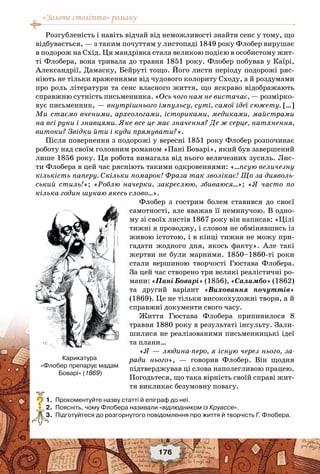 «Золоте століття» роману
176
Розгубленість і навіть відчай від неможливості знайти сенс у тому, що
відбувається, — з таким почуттям у листопаді 1849 року Флобер вирушає
в подорож на Схід. Ця мандрівка стала великою подією в особистому жит-
ті Флобера, вона тривала до травня 1851 року. Флобер побував у Каїрі,
Александрії, Дамаску, Бейруті тощо. Його листи періоду подорожі ряс-
ніють не тільки враженнями від чудового колориту Сходу, а й роздумами
про роль літератури та сенс власного життя, що яскраво відображають
справжню сутність письменника. «Ось чого нам не вистачає, — розмірко-
вує письменник, — внутрішнього імпульсу, суті, самої ідеї сюжету. […]
Ми стаємо вченими, археологами, істориками, медиками, майстрами
на всі руки і знавцями. Яке все це має значення? Де ж серце, натхнення,
витоки? Звідки йти і куди прямувати?».
Після повернення з подорожі у вересні 1851 року Флобер розпочинає
роботу над своїм головним романом «Пані Боварі», який був завершений
лише 1856 року. Ця робота вимагала від нього величезних зусиль. Лис-
ти Флобера в цей час рясніють такими одкровеннями: «…псую величезну
кількість паперу. Скільки помарок! Фраза так зволікає! Що за дияволь-
ський стиль!»; «Роблю начерки, закреслюю, збиваюся…»; «Я часто по
кілька годин шукаю якесь слово…».
Флобер з гострим болем ставився до своєї
самотності, але вважав її неминучою. В одно-
му зі своїх листів 1867 року він написав: «Цілі
тижні я проводжу, і словом не обмінявшись із
живою істотою, і в кінці тижня не можу при-
гадати жодного дня, якось факту». Але такі
жертви не були марними. 1850–1860-ті роки
стали вершиною творчості Гюстава Флобера.
За цей час створено три великі реалістичні ро-
мани: «Пані Боварі» (1856), «Саламбо» (1862)
та другий варіант «Виховання почуттів»
(1869). Це не тільки високохудожні твори, а й
справжні документи свого часу.
Життя Гюстава Флобера припинилося 8
травня 1880 року в результаті інсульту. Зали-
шилися не реалізованими письменницькі ідеї
та плани…
«Я — людина-перо, я існую через нього, за-
ради нього», — говорив Флобер. Він щодня
підтверджував ці слова наполегливою працею.
Погодьтеся, що така вірність своїй справі жит-
тя викликає безумовну повагу.
	 1.	 Прокоментуйте назву статті й епіграф до неї.
	 2.	 Поясніть, чому Флобера називали «відлюдником із Круассе».
	 3.	 Підготуйтеся до розгорнутого повідомлення про життя й творчість Г. Флобера.
?
Карикатура
«Флобер препарує мадам
Боварі» (1869)
 