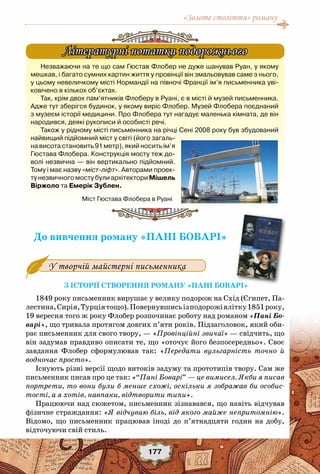 «Золоте століття» роману
177
До вивчення роману «Пані Боварі»
З історії створення роману «Пані Боварі»
1849 року письменник вирушає у велику подорож на Схід (Єгипет, Па-
лестина,Сирія,Турціятощо).Повернувшисьізподорожівлітку1851року,
19 вересня того ж року Флобер розпочинає роботу над романом «Пані Бо-
варі», що тривала протягом довгих п’яти років. Підзаголовок, який оби-
рає письменник для свого твору, — «Провінційні звичаї» — свідчить, що
він задумав правдиво описати те, що «оточує його безпосередньо». Своє
завдання Флобер сформулював так: «Передати вульгарність точно й
водночас просто».
Існують різні версії щодо витоків задуму та прототипів твору. Сам же
письменник писав про це так: «“Пані Боварі” — це вимисел. Якби я писав
портрети, то вони були б менше схожі, оскільки я зображав би особис-
тості, а я хотів, навпаки, відтворити типи».
Працюючи над сюжетом, письменник зізнавався, що навіть відчував
фізичне страждання: «Я відчуваю біль, від якого майже непритомнію».
Відомо, що письменник працював іноді до п’ятнадцяти годин на добу,
відточуючи свій стиль.
У творчій майстерні письменника
Незважаючи на те що сам Гюстав Флобер не дуже шанував Руан, у якому
мешкав, і багато сумних картин життя у провінції він змальовував саме з нього,
у цьому невеличкому місті Нормандії на півночі Франції ім’я письменника уві-
ковічено в кількох об’єктах.
Так, крім двох пам’ятників Флоберу в Руані, є в місті й музей письменника.
Адже тут зберігся будинок, у якому виріс Флобер. Музей Флобера поєднаний
з музеєм історії медицини. Про Флобера тут нагадує маленька кімната, де він
народився, деякі рукописи й особисті речі.
Також у рідному місті письменника на річці Сені 2008 року був збудований
найвищий підйомний міст у світі (його загаль-
на висота становить 91 метр), який носить ім’я
Гюстава Флобера. Конструкція мосту теж до-
волі незвична — він вертикально підйомний.
Тому і має назву «міст-ліфт». Авторами проек-
тунезвичногомостубулиархітекториМішель	
Віржоло та Емерік Зублен.
Літературні нотатки подорожнього
Міст Гюстава Флобера в Руані
 