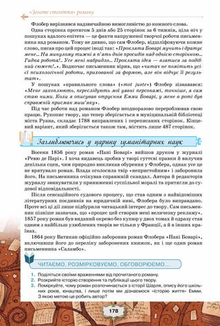 «Золоте століття» роману
178
Флобер вирізнявся надзвичайною вимогливістю до кожного слова.
Одна сторінка протягом 5 днів або 25 сторінок за 6 тижнів, ціла ніч у
пошуках вдалого епітета — це факти напруженої творчої роботи письмен-
ника над романом. Тому не дивно, що сам Флобер, відшліфовуючи кожне
слово, писав про цей процес іноді так: «Проклята Боварі мучить і дратує
мене… На минулому тижні я п’ять днів просидів над однією сторінкою…
Гидка робота!.. Усе мені набридло… Проклята ідея — взятися за подіб-
ний сюжет!..». Водночас письменник вірив, що «читач не помітить усі-
єї психологічної роботи, прихованої за формою, але він відчує її резуль-
тат».
У пошуках «правильного слова» («mot juste») Флобер зізнавався:
«Мене захоплюють, переслідують мої уявні персонажі, точніше, я сам
стаю ними. Коли я описував отруєння Емми Боварі, у мене в роті був
справжній присмак миш’яку».
Під час роботи над романом Флобер неодноразово перероблював свою
працю. Рукопис твору, що тепер зберігається в муніципальній бібліотеці
міста Руана, складає 1788 виправлених і переписаних сторінок. Кінце-
вий варіант, який зберігається також там, містить лише 487 сторінок.
Заглиблюючись у царину гуманітарних наук
Восени 1856 року роман «Пані Боварі» вийшов друком у журналі
«Ревю де Парі». І хоча видавець зробив у творі суттєві правки й вилучив
декілька сцен, чим природно викликав обурення у Флобера, однак усе це
не врятувало роман. Влада оголосила твір «непристойним» і заборонила
його. На письменника очікував справжній скандал. Автора й редакторів
журналу звинуватили у приниженні суспільної моралі та притягли до су-
дової відповідальності.
Після сенсаційного судового процесу, що став одним з найвідоміших
літературних поєдинків на юридичній ниві, Флобера було виправдано.
Проте всі ці дії лише підбурили читацький інтерес до твору. Сам письмен-
ник пізніше зазначав, що «процес цей створив мені величезну рекламу».
1857 року роман був виданий окремо без купюр у двох томах й одразу став
одним з найбільш улюблених творів не тільки у Франції, а й в інших кра-
їнах.
1864 року Ватикан офіційно заборонив роман Флобера «Пані Боварі»,
включивши його до переліку заборонених книжок, як і ще один роман
письменника «Саламбо».
	 1.	 Поділіться своїми враженнями від прочитаного роману.
	 2.	 Розкрийте історію створення та публікації цього твору.
	 3.	 Поміркуйте, чому роман розпочинається з історії Шарля, опису його шкіль-
них років, юнацтва, і лише потім ми дізнаємося «історію життя» Емми.	
З якою метою це робить автор?
   Читаємо, розмірковуємо, обговорюємо...
 