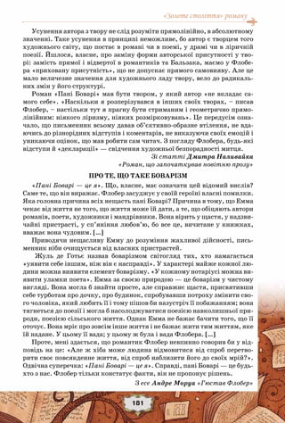 «Золоте століття» роману
181
Усунення автора з твору не слід розуміти прямолінійно, в абсолютному
значенні. Таке усунення в принципі неможливе, бо автор є творцем того
художнього світу, що постає в романі чи в поемі, у драмі чи в ліричній
поезії. Йшлося, власне, про заміну форми авторської присутності у тво-
рі: замість прямої і відвертої в романтиків та Бальзака, маємо у Флобе-
ра «приховану присутність», що не допускає прямого самовияву. Але це
мало величезне значення для художнього ладу твору, вело до радикаль-
них змін у його структурі.
Роман «Пані Боварі» мав бути твором, у який автор «не вкладає са-
мого себе». «Наскільки я розперізувався в інших своїх творах, – писав
Флобер, – настільки тут я прагну бути стриманим і геометрично прямо-
лінійним: ніякого ліризму, ніяких розмірковувань». Це передусім озна-
чало, що письменник всьому давав об’єктивно-образне втілення, не вда-
ючись до різнорідних відступів і коментарів, не виказуючи своїх емоцій і
уникаючи оцінок, що мав робити сам читач. З погляду Флобера, будь-які
відступи й «декларації» — свідчення художньої безпорадності митця.
Зі статті Дмитра Наливайка
«Роман, що започаткував новітню прозу»
Про те, що таке боварізм
«Пані Боварі — це я». Що, власне, має означати цей відомий вислів?
Саме те, що він виражає. Флобер засуджує у своїй героїні власні помилки.
Яка головна причина всіх нещасть пані Боварі? Причина в тому, що Емма
чекає від життя не того, що життя може їй дати, а те, що обіцяють автори
романів, поети, художники і мандрівники. Вона вірить у щастя, у надзви-
чайні пристрасті, у сп’яніння любов’ю, бо все це, вичитане у книжках,
вважає вона чудовим. […]
Приводячи нещасливу Емму до розуміння жахливої ​​дійсності, пись-
менник ніби очищується від власних пристрастей.
Жуль де Готьє назвав боварізмом світогляд тих, хто намагається
«уявити себе іншим, ніж він є насправді». У характері майже кожної лю-
дини можна виявити елемент боварізму. «У кожному нотаріусі можна ви-
явити уламки поета». Емма за своєю природою — це боварізм у чистому
вигляді. Вона могла б знайти просте, але справжнє щастя, присвятивши
себе турботам про дочку, про будинок, спробувавши потроху змінити сво-
го чоловіка, який любить її і тому пішов би назустріч її побажанням; вона
тягнеться до поезії і могла б насолоджуватися поезією навколишньої при-
роди, поезією сільського життя. Однак Емма не бажає бачити того, що її
оточує. Вона мріє про зовсім інше життя і не бажає жити тим життям, яке
їй надане. У цьому її вада; у цьому ж була і вада Флобера. […]
Проте, мені здається, що романтик Флобер невпинно говорив би у від-
повідь на це: «Але ж хіба може людина відмовитися від спроб перетво-
рити своє повсякденне життя, від спроб наблизити його до своїх мрій?».
Одвічна суперечка: «Пані Боварі — це я». Справді, пані Боварі — це будь-
хто з нас. Флобер тільки констатує факти, він не пропонує рішень.
З есе Андре Моруа «Гюстав Флобер»
 