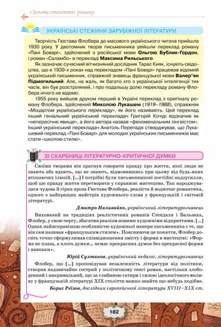 «Золоте століття» роману
182
Творчість Гюстава Флобера до масового українського читача прийшла
1930 року. У  двотомник творів письменника увійшли переклад роману
«Пані Боварі», здійснений з російської мови Ольгою Бублик-Гордон,	
і роман «Саламбо» в перекладі Максима Рильського.
Як зазначає сучасний вітчизняний дослідник Тарас Кияк, існують свідо-
цтва, що в 1930-х роках над перекладом «Пані Боварі» працював відомий
український письменник, справжній знавець французької мови Валер’ян
Підмогильний. Але, на жаль, як багато хто з української інтелігенції тих
часів, він був розстріляний, і про подальшу долю перекладу роману Фло-
бера нічого не відомо.
1955 року вийшов друком перший в Україні переклад з оригіналу ро-
ману Флобера, здійснений Миколою Лукашем (1919–1988), справжнім
«Моцартом українського перекладу», як його називають. Цей переклад
інший геніальний український перекладач Григорій Кочур відзначив як
«непересічне явище», а його автора назвав «феноменальним лінгвістом».
Інший український перекладач Анатоль Перепадя стверджував, що Лука-
шевий переклад «Пані Боварі» для молодих українських письменників має
стати «школою стилю».
Українські стежини зарубіжної літератури
Зі скарбниці літературно-критичної думки
Своїми творами він прагнув говорити правду про життя, якої люди не
знають або вдають, що не знають, відмовившись при цьому від будь-яких
втішаючих ілюзій. […] І потрібні були письменникові постійні надзусилля,
щоб цю правду життя перетворити у справжнє мистецтво. Так народжува-
лася чудова й гірка проза Гюстава Флобера, реаліста й водночас романтика,
одного з найкращих майстрів художнього слова у французькій і світовій
літературі.
Дмитро Наливайко, український літературознавець
Вихований на традиціях реалістичних романів Стендаля і Бальзака,
Флобер, у свою чергу, збагатив реалізм новими художніми відкриттями. […]
Однак найяскравішою особливістю художньої манери письменника є те, що
він сам називав «французьким стилем». Пояснюючи це поняття, Флобер до-
сить точно сформулював співвідношення змісту і форми в мистецтві: «Фор-
ма не плащ, а плоть думки… немає прекрасних думок без прекрасної форми
і навпаки».
Юрій Султанов, український педагог, літературознавець
Флобер, що […] проповідував незалежність літератури від політики,
створив надзвичайно гострий у політичному сенсі роман, настільки злобо-
денний і викривальний, що за глибиною сатири і силою ідеологічного впли-
ву у французькій літературі XIX століття важко знайти що-небудь подібне.
Борис Реїзов, дослідник європейської літератури ХVIII–ХІХ ст.
 