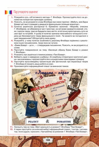 «Золоте століття» роману
183
	 1.	 Розкрийте суть «об’єктивного методу» Г. Флобера. Проілюструйте його за до-
помогою конкретних прикладів з роману.
	 2.	 Поясніть, як ви розумієте слова Флобера про свою героїню: «Мабуть, моя бідна
Боварі цієї миті страждає у двадцяти французьких селищах водночас».
	 3.	 Сучасна українська дослідниця О. Єременко зазначає: «Хвороба, описана
Г. Флобером, не обмежена в часі і просторі, на неї може захворіти кожний, хто,
як і героїня твору, прагне будувати своє життя, егоїстично орієнтуючись суто на
свої мрії та потреби. У цьому й полягає причина неослабного читацького інте-
ресу до безсмертного твору французького генія». Чи можете ви погодитися з
цим твердженням? Обґрунтуйте свою думку.
	 4.	 Розкрийте, у чому полягає особливість реалізму Флобера порівняно з реаліз-
мом інших письменників, твори яких ви читали.
	 5.	 «Емма Боварі — це я», — стверджував письменник. Поясніть, як ви розумієте ці
слова.
	 6.	 Підготуйте повідомлення на тему «Еволюція образу Емми Боварі в романі	
Г. Флобера».
	 7.	 Розкажіть про українські стежини роману «Пані Боварі».
	 8.	 Виберіть одне з наведених у рубриці «Зі скарбниці літературно-критичної дум-
ки» висловлювань і проілюструйте його конкретними прикладами з роману.
	 9.	 Підготуйте мультимедійну презентацію або фотоколаж про екранізації творів	
Г. Флобера й покажіть вашу роботу в класі.
	10.	 Прокоментуйте інформаційний плакат за вивченою темою.
	11.	 Напишіть твір на тему «Мрії і реальність в романі Г. Флобера “Пані Боварі”».
	12.	 У парах підготуйте (на власний вибір) інформаційний плакат / постер / мотива-
тор / ескіз дудла / кроссенс / буктрейлер за романом  Г. Флобера «Пані Боварі».
Пiдсумовуc-мо вивчене
 