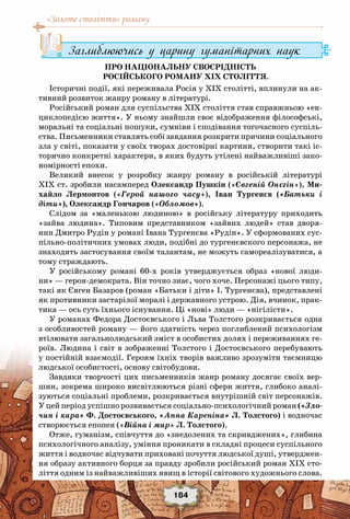 «Золоте століття» роману
184
Заглиблюючись у царину гуманітарних наук
Про національну своєрідність
російського роману XIX століття.
Історичні події, які переживала Росія у XIX столітті, вплинули на ак-
тивний розвиток жанру роману в літературі.
Російський роман для суспільства XIX століття став справжньою «ен-
циклопедією життя». У ньому знайшли своє відображення філософські,
моральні та соціальні пошуки, сумніви і сподівання тогочасного суспіль-
ства. Письменники ставлять собі завдання розкрити причини соціального
зла у світі, показати у своїх творах достовірні картини, створити такі іс-
торично конкретні характери, в яких будуть утілені найважливіші зако-
номірності епохи.
Великий внесок у розробку жанру роману в російській літературі
XIX ст. зробили насамперед Олександр Пушкін («Євгеній Онєгін»), Ми-
хайло Лермонтов («Герой нашого часу»), Іван Тургенєв («Батьки і
діти»), Олександр Гончаров («Обломов»).
Слідом за «маленькою людиною» в російську літературу приходить
«зайва людина». Типовим представником «зайвих людей» став дворя-
нин Дмитро Рудін у романі Івана Тургенєва «Рудін». У сформованих сус-
пільно-політичних умовах люди, подібні до тургенєвского персонажа, не
знаходять застосування своїм талантам, не можуть самореалізуватися, а
тому страждають.
У російському романі 60-х років утверджується образ «нової люди-
ни» — героя-демократа. Він точно знає, чого хоче. Персонажі цього типу,
такі як Євген Базаров (роман «Батьки і діти» І. Тургенєва), представлені
як противники застарілої моралі і державного устрою. Дія, вчинок, прак-
тика — ось суть їхнього існування. Ці «нові» люди — «нігілісти».
У романах Федора Достоєвського і Льва Толстого розкривається одна
з особливостей роману — його здатність через поглиблений психологізм
втілювати загальнолюдський зміст в особистих долях і переживаннях ге-
роїв. Людина і світ в зображенні Толстого і Достоєвського перебувають
у постійній взаємодії. Героям їхніх творів важливо зрозуміти таємницю
людської особистості, основу світобудови.
Завдяки творчості цих письменників жанр роману досягає своїх вер-
шин, зокрема широко висвітлюються різні сфери життя, глибоко аналі-
зуються соціальні проблеми, розкривається внутрішній світ персонажів.
У цей період успішно розвивається соціально-психологічний роман («Зло-
чин і кара» Ф. Достоєвського, «Анна Кареніна» Л. Толстого) і водночас
створюється епопея («Війна і мир» Л. Толстого).
Отже, гуманізм, співчуття до «знедолених та скривджених», глибина
психологічного аналізу, уміння проникати в складні процеси суспільного
життя і водночас відчувати приховані почуття людської душі, утверджен-
ня образу активного борця за правду зробили російський роман ХІХ сто-
ліття одним із найважливіших явищ в історії світового художнього слова.
 