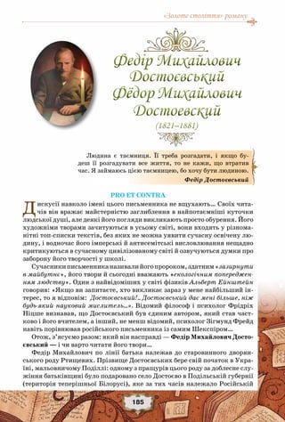 «Золоте століття» роману
185
Pro et contra
Дискусії навколо імені цього письменника не вщухають… Своїх чита-
чів він вражає майстерністю заглиблення в найпотаємніші куточки
людської душі, але деякі його погляди викликають просто обурення. Його
художніми творами зачитуються в усьому світі, вони входять у різнома-
нітні топ-списки текстів, без яких не можна уявити сучасну освічену лю-
дину, і водночас його імперські й антисемітські висловлювання нещадно
критикуються в сучасному цивілізованому світі й озвучуються думки про
заборону його творчості у школі.
Сучасникиписьменниканазивалийогопророком,здатним«зазирнути
в майбутнє», його твори й сьогодні вважають «екологічним попереджен-
ням людству». Один з найвідоміших у світі фізиків Альберт Ейнштейн
говорив: «Якщо ви запитаєте, хто викликає зараз у мене найбільший ін-
терес, то я відповім: Достоєвський!.. Достоєвський дає мені більше, ніж
будь-який науковий мислитель…». Відомий філософ і психолог Фрідріх
Ніцше визнавав, що Достоєвський був єдиним автором, який став част-
ково і його вчителем, а інший, не менш відомий, психолог Зігмунд Фрейд
навіть порівнював російського письменника із самим Шекспіром…
Отож, з’ясуємо разом: який він насправді — Федір Михайлович Досто-
євський — і чи варто читати його твори…
Федір Михайлович по лінії батька належав до старовинного дворян-
ського роду Ртищевих. Прізвище Достоєвських бере свій початок в Укра-
їні, мальовничому Поділлі: одному з пращурів цього роду за доблесне слу-
жіння батьківщині було подаровано село Достоєво в Подільській губернії
(територія теперішньої Білорусі), яке за тих часів належало Російській
Людина є таємниця.  Її треба розгадати,  і якщо бу-
деш  її  розгадувати все життя, то не кажи, що втратив
час. Я займаюсь цією таємницею, бо хочу бути людиною.
Федір Достоєвський
Федір Михайлович
Достоєвський
Фёдор Михайлович
Достоевский
(1821–1881)
Федір Михайлович
Достоєвський
Фёдор Михайлович
Достоевский
(1821–1881)
 