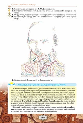 «Золоте століття» роману
188
	 1.	 Розкажіть, що вам відомо про Ф. М. Достоєвського.
	 2.	 Які події життя і творчості письменника справили на вас особливе враження й
чому?
	 3.	 Обґрунтуйте, як роки, проведені на каторзі, вплинули на світогляд письменника.
	 4.	 Прокоментуйте хмару слів «Ф. Достоєвський». Запропонуйте свій варіант	
хмари.
	 5.	 Напишіть есей «Слово про Ф. М. Достоєвського».
?
В Україні інтерес до творчості Достоєвського виник ще за життя письмен-
ника. Так, Іван Франко не раз згадував Достоєвського у своїх статтях, називав
його (поряд з Л. Толстим) найгеніальнішим російським письменником, відзна-
чивши, що саме «в глибині та тонкості психологічного аналізу, в тій несхибній
яснозорості у сфері найтемніших глибин людської душі лежить безсмертна
вартість тих письменників». Інші видатні представники української літерату-
ри, зокрема Ольга Кобилянська, Михайло Коцюбинський, також високо
цінували талант Федора Михайловича й неодноразово відзначали його без-
сумнівний вплив на розвиток рідної літератури.
Відомий український письменник уже зовсім іншого покоління Олесь Гон-
чар зазначав, що творчість Достоєвського закликає людину до найсуворішої
моральної відповідальності, до глибокого самопізнання.
Українські стежини зарубіжної літератури
 
