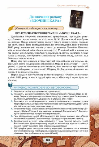 «Золоте століття» роману
189
До вивчення роману
«Злочин і кара»
У творчій майстерні письменника
Про історію створення роману «Злочин і кара»
Дослідники творчості письменника припускають, що задум рома-
ну «Злочин і кара» виник ще тоді, коли Ф. М. Достоєвський перебував
на каторзі. Однак виношування задуму такого роману-сповіді тривало
ще шість років. Його докладний план, що був складений лише у вересні
1865 року, письменник  виклав у листі до видавця Михайла Каткова:
«Це психологічний звіт одного злочину. […] У повісті моїй є натяк на
ту думку, що отримане юридичне покарання за злочин набагато менше
лякає злочинця, ніж думають законодавці, почасти тому, що він і сам
його морально вимагає».
Перш ніж твір з’явився в тій остаточній редакції, яку ми читаємо, ав-
торський задум неодноразово змінювався. Обрана форма твору — «звіт»
убивці — уже не задовольняє письменника, його захоплює «розповідь від
себе, а не від героя», і в листопаді 1865 року Ф. Достоєвський спалює на-
писане й починає все заново.
Перші розділи нового роману вийшли в журналі «Російський вісник»
у січні 1866 року, а вже в грудні публікацію «Злочину і кари» було за-
кінчено.
   Читаємо, розмірковуємо, обговорюємо...
	 1.	 Поділіться своїми враженнями від прочитаного.
	 2.	 Розкажіть, що нам стає відомим про головного героя з перших сторінок ро-
ману. Зверніть увагу на портрет й опис інтер’єру помешкання Раскольнико-
ва. Як вони допомагають увиразнити внутрішній стан героя?
	 3.	 Розкажіть, хто такий Мармеладов і як він познайомився з головним героєм
твору. Що найбільше вразило Раскольникова в сповіді Мармеладова? Свою
відповідь підтвердьте цитатами з тексту.
	 4.	 Порівняйте образ Мармеладова з образом гоголівського Башмачкіна («Ши-
нель»). Що їх об’єднує й чим вирізняється герой Достоєвського? Аргумен-
туйте свою відповідь конкретними прикладами.
	 5.	 Чим відрізняється герой Достоєвського від інших відомих вам образів	
«маленької людини»? Свою відповідь підтвердьте прикладами з тексту.
	 6.	 Використовуючи текст твору, розкрийте, у чому полягає сутність «теорії
Раскольнікова». До якого розряду людей, на ваш погляд, відносить себе го-
ловний герой? Висловте своє ставлення до цієї теорії.
	 7.	 Обґрунтуйте роль «випадковостей» у вирішенні головного героя вчинити
злочин (підслухана у трактирі розмова про стару лихварку; зустріч з п’яною
дівчинкою; бесіда Лизавети на вулиці Сінній).
 