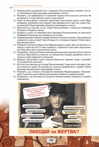 «Золоте століття» роману
190
	 8.	 Проаналізуйте душевний стан і поведінку Раскольникова в момент злочи-
ну. Підтвердьте свою відповідь прикладами з тексту.
	 9.	 Розкажіть, що відбувається з головним героєм після скоєного злочину. Як
ви думаєте, у чому причина такого стану героя?
	10.	Чому, на вашу думку, головний герой бере таку активну участь у долі Мар-
меладова, допомагає його родині? Що відбувається в цей час у душі Рас-
кольникова? Свою відповідь підкріпіть прикладами з тексту.
	11.	Простежте за текстом, як до «теорії Раскольникова» ставляться Порфирій
Петрович, Разуміхін, автор.
	12.	Знайдіть у тексті та прокоментуйте відповідь Раскольникова на запитання
Порфирія Петровича про покарання за злочин.
	13.	Схарактеризуйте образи Свидригайлова й Лужина в романі. Яке враження
справили на вас ці герої? Що об’єднує їх з головним героєм? Свою відпо-
відь аргументуйте.
	14.	Розкрийте значення образу Соні Мармеладової у творі. Що так притягує го-
ловного героя до неї? У чому подібність і відмінність між цими персонажа-
ми? Висловте своє ставлення до героїні.
	15.	Подумайте, чому для Раскольникова дуже важливо зізнатися Соні в скоєнні
злочину. Простежте за текстом, як письменник показує душевний стан го-
ловного героя перед його зізнанням.
	16.	Виразно прочитайте сцену читання Євангелія героями твору і розкрий-
те її символічне значення.
	17.	Як Соня поставилася до сповіді Раскольникова? Чому вона співчуває й жа-
ліє головного героя? Чи означає це, що вона приймає його «теорію»? Свою
відповідь аргументуйте прикладами з тексту.
	18.	Розкажіть, що сталося з Катериною Іванівною Мармеладовою.  Проаналі-
зуйте значення цього образу для розкриття ідейного задуму роману.
	19.	Поміркуйте, що вплинуло на рішення Раскольникова  покаятися  й прийти
повинитися. 
ЛИХОДІЙ ЖЕРТВА?
СПАСІННЯГРІХ
СТАТИ НАПОЛЕОНОМ?
«НАДЛЮДИНА»?
«ВОЛОДАР ДОЛІ»?
«КРОВ ПО СОВІСТІ»?
« а , ,
а?
З ?
Т
,
а а ...»?
САМОЗАГЛИБЛЕННЯ
СТРАЖДАННЯ
МУКИ СОВІСТІ
ВНУТРІШНЯ
ОЗЛОБЛЕНІСТЬ
 