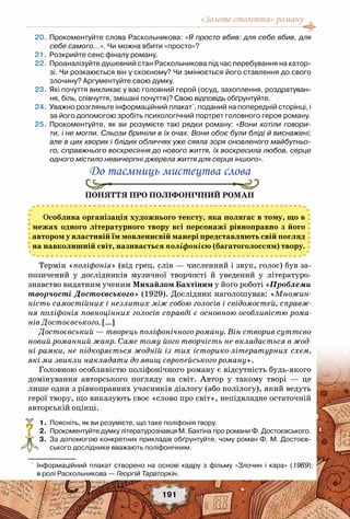 «Золоте століття» роману
191
	20.	Прокоментуйте слова Раскольникова: «Я просто вбив: для себе вбив, для
себе самого…». Чи можна вбити «просто»?
	21.	Розкрийте сенс фіналу роману.
	22.	Проаналізуйте душевний стан Раскольникова під час перебування на катор-
зі. Чи розкаюється він у скоєному? Чи змінюється його ставлення до свого
злочину? Аргументуйте свою думку.
	23.	Які почуття викликає у вас головний герой (осуд, захоплення, роздратуван-
ня, біль, співчуття, змішані почуття)? Свою відповідь обґрунтуйте. 
	24.	Уважно розгляньте інформаційний плакат*
, поданий на попередній сторінці, і
за його допомогою зробіть психологічний портрет головного героя роману.
	25.	Прокоментуйте, як ви розумієте такі рядки роману: «Вони хотіли говори-
ти, і не могли. Сльози бриніли в їх очах. Вони обоє були бліді й виснажені;
але в цих хворих і блідих обличчях уже сяяла зоря оновленого майбутньо-
го, справжнього воскресіння до нового життя, їх воскресила любов, серце
одного містило невичерпні джерела життя для серця іншого».
До таємниць мистецтва слова
Поняття про поліфонічний роман
Термін «поліфонія» (від грец. слів — численний і звук, голос) був за-
позичений у дослідників  музичної творчості й уведений  у  літературо-
знавство видатним ученим Михайлом Бахтіним у його роботі «Проблеми
творчості Достоєвського» (1929). Дослідник наголошував: «Множин-
ність самостійних і незлитих між собою голосів і свідомостей, справж-
ня поліфонія повноцінних голосів справді є основною особливістю рома-
нів Достоєвського. […]
Достоєвський — творець поліфонічного роману. Він створив суттєво
новий романний жанр. Саме тому його творчість не вкладається в жод-
ні рамки, не підкоряється жодній із тих історико-літературних схем,
які ми звикли накладати до явищ європейського роману».
Головною особливістю поліфонічного роману є відсутність будь-якого
домінування авторського погляду на світ.  Автор у такому творі — це
лише один з рівноправних учасників діалогу (або полілогу), який ведуть
герої твору, що виказують своє «слово про світ», непідвладне остаточній
авторській оцінці.
	 1.	 Поясніть, як ви розумієте, що таке поліфонія твору.
	 2.	 Прокоментуйте думку літературознавця М. Бахтіна про романи Ф. Достоєвського.
	 3.	 За допомогою конкретних прикладів обґрунтуйте, чому роман Ф. М. Достоєв-
ського дослідники вважають поліфонічним. 
?
Особлива організація художнього тексту, яка полягає в тому, що в
межах одного літературного твору всі персонажі рівноправно з його
автором у властивій їм мовленнєвій манері представляють свій погляд
на навколишній світ, називається поліфонією (багатоголоссям) твору.
*
Інформаційний плакат створено на основі кадру з фільму «Злочин і кара» (1969);	
в ролі Раскольникова — Георгій Тараторкін.
 