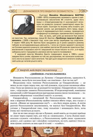 «Золоте століття» роману
192
У творчій майстерні письменника
«Двійники» Раскольникова
Ненависть Раскольникова до Лужина і Свидригайлова, здавалося б,
безумовно, мала бути послана йому «во спасіння». Але чи так це?
Нездоланна сила тяжіння Раскольникова до Свидригайлова  — це
менш за все страх перед тим, що той дізнався, підслухав таємницю вбив-
ства. Сила ця виникла ще до розкриття таємниці. Свидригайлов «підслу-
хав», «підгледів» замисел Раскольникова. П’ятдесятирічний, зовнішньо
впевнений у собі Свидригайлов причарував юнака своєю таємницею — та-
ємницею збереження «спокійної совісті» в злочині.
Свидригайлов  — своєрідний біс Раскольникова.  Він виникає не-
мов з марення (Раскольникову щойно снилася вбита стара, яка глузує з
нього). «Невже це продовження сну?» — ось його перша думка. А потім
раптом Раскольников засумнівався, чи взагалі був Свидригайлов. Він
упізнає у Свидригайлові своє, тому сильніше і ненавидить його, хоча
(тому ж) і тягнеться до нього.
Але чи не своє вгадує він ще в Лужині, який навіть до столиці приїхав
не лише через справи свої, але теж за «новеньким». І хоча Лужин мані-
акально служить «мільйону», а Раскольникову треба лише «дозволити
думку», але «думка» ця і «мільйон» купуються, по суті, однією і тією са-
мою ціною: платять за них одні й ті самі — «слабкі».
Сьогодні Михайла Михайловича Бахтіна
(1895–1975) справедливо називають одним з най-
впливовіших мислителів ХХ століття, адже його
праці з літературознавства й культурології впли-
нули на розвиток сучасної гуманітарної науки ба-
гатьох країн. Сьогодні по всьому світу існують цілі	
наукові школи, що досліджують його праці, вида-
ються й перевидаються його книжки, проводяться
конференції та семінари, присвячені його творчості.
Але, на жаль, цей шлях до визнання був зовсім
не простим. Так, наприклад, праця М. Бахтіна «Проблеми творчості Досто-
євського» (1929) з’явилася тоді, коли сам автор перебував під слідством.
У  червні 1929 року М. Бахтіна було засуджено до 5 років суворого режиму
таборів за антидержавницьку діяльність. І хоча за станом здоров’я заслання
на Соловки вдалося уникнути, але майже протягом 30 років він практично був
виключений з наукового життя і змушений не тільки писати «в стіл», а й через
заборону жити і працювати у великих містах просто поневірявся.
У науковий простір Михайло Бахтін повернувся лише в 1960-х роках	
завдяки його учням, відомим на той час дослідникам, які написали колектив-
ного листа на захист свого вчителя. Так ідеї цього видатного вченого знайшли
свій шлях до читачів усього світу.
Дізнаємося про видатну особистість
 