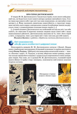 «Золоте століття» роману
194
У творчій майстерні письменника
Про героя Достоєвського
У творах Ф. М. Достоєвського з’являється герой, голос якого побудова-
ний так, як будується голос самого автора в романі звичайного типу. Сло-
во героя про самого себе і про світ так само повноцінне, як звичайне слово
автора […]. Йому належить виняткова самостійність у структурі твору,
воно звучить наче поряд з авторським словом й особливим чином поєдну-
ється з ним і з повноцінними голосами інших героїв. […]
[…] герой цікавить Достоєвського як особливий погляд на світ і на себе
самого, як смислова й оціночна позиція людини щодо самої себе і щодо
навколишньої дійсності. Достоєвському важливо не те, чим є його герой
у світі, а передусім, чим є для героя світ і чим є він сам для себе самого.
Михайло Бахтін (з роботи «Проблеми поетики Достоєвського» )
Світ можливостей,
або До уваги особистості цифрової епохи
Популярність романів Ф. М. Достоєвського сягнула і Японії. Віддав
шану улюбленому письменнику й відомий художник із країни висхідного
сонця Осама Тедзука. 1959 року він намалював японський комікс — ман-
га «Злочин і кара». О. Тедзука, в цілому зберігши сюжет роману, водно-
час сильно змінив його кінцівку і додав кілька персонажів зі своїх попере-
дніх творів. Так само, як і в романі Ф. М. Достоєвського, головний герой
манги вбиває й грабує стару лихварку, пояснюючи свій вчинок власною
теорією злочину.
Обкладинка і сторінки
із манги «Злочин і кара»
 