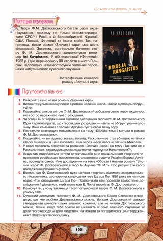 «Золоте століття» роману
195
Твори Ф.М.  Достоєвського  багато разів  екра-
нізувалися, причому не тільки кінематографіс-
тами  СРСР і  Росії, а й Великобританії, Франції,
США, Польщі, Фінляндії та інших країн.  Так, на-
приклад,  тільки  роман «Злочин і кара» має шість
кіноверсий. Зокрема, оригінальне бачення тво-
ру Ф. М.  Достоєвського запропонував  режи-
сер Акі  Каурісмякі.  У цій екранізації  (Фінляндія, 	
1983 р.) дію перенесено у ХХ століття в місто Гель-
сінкі, відповідно і взаємостосунки головних персо-
нажів набули нового сучасного звучання.
Мистецькi передзвони
	 1.	 Розкрийте сенс назви роману «Злочин і кара».
	 2.	 Визначте кульмінаційну подію в романі «Злочин і кара». Свою відповідь обґрун-
туйте.
	 3.	 Подумайте, з якою метою Ф. М. Достоєвський зобразив свого героя людиною,
яка гостро переживає чужі страждання.
	 4.	 Чи згодні ви з твердженням відомого дослідника творчості Ф. М. Достоєвського
Юрія Карякіна про те, що «теорія двох розрядів» — навіть не обґрунтування зло-
чину. Вона сама вже і є злочин. Аргументуйте свою точку зору.
	 5.	 Підготуйте розгорнуте повідомлення на тему «Біблійні теми і мотиви в романі	
Ф. М. Достоєвського». 
	 6.	 Подумайте, чи випадково, на ваш погляд, Раскольников став убивцею не тільки
старої лихварки, а ще й Лизавети, і що через нього мало не загинув Миколка.
	 7.	 У класі проведіть дискусію за романом «Злочин і кара» на тему «Так ким же є
Раскольников: страждальцем за людство чи недолугим Наполеоном?».
	 8.	 Якщо вам подобається читати детективи або ви є прихильником творчості по-
пулярного російського письменника, справжнього друга України Бориса Акуні-
на, проведіть самостійне дослідження на тему «Образи і мотиви роману “Зло-
чин і кара” Ф. Достоєвського в творі Б. Акуніна “Ф. М.”». Про результати свого
дослідження розкажіть у класі.
	 9.	 Відомо, що Ф. Достоєвський дуже цінував творчість відомого американсько-
го письменника, засновника жанру детективу Едгара По. 1861 року він написав
нарис «Три оповідання Едгара По». Пропонуємо вам провести самостійне до-
слідження й дізнатися, який вплив мав Е. По на творчість Ф. Достоєвського.
	10.	 Поміркуйте, у чому таємниця такої популярності творів Ф. М. Достоєвського в
усьому світі.
	11.	 Сучасний дослідник творчості Ф. М.  Достоєвського Карен Степанян ствер-
джує,  що  «не любити Достоєвського можна, бо сам Достоєвський завжди
стверджував цінність тільки вільного кохання, але не читати Достоєвського
можна, тільки, якщо тебе зовсім не цікавлять ні сенс власного існування, ні
доля твого народу, ні доля людства». Чи можете ви погодитися з цим тверджен-
ням? Обґрунтуйте свою думку.
Пiдсумовуc-мо вивчене
Постер фінської кіноверсії	
роману «Злочин і кара»
 
