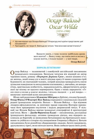 «Золоте століття» роману
196
Король естетизму
Оскар Вайльд — талановитий і самобутній англійський письменник
ірландського походження. Багатьом читачам він відомий як автор
чарівних казок, роману «Портрет Доріана Ґрея», низки цікавих п’єс;
як митець, який понад усе в житті цінував красу й чинив супротив сірій
буденності; як епатажний чоловік, котрий шокував громадськість своєю
зухвалою поведінкою та вигадливими костюмами; і, звичайно, як непере-
січна, оригінальна особистість, парадоксальність, афористичність думок
якої ще нікому не вдалося перевершити. Один з таких парадоксів: «Ге-
нія свого я вклав у власне життя, і тільки талант — у мої твори» —
визначив і життєвий шлях письменника.
Шлях цей розпочався 16 жовтня 1854 року в Дубліні, столиці Ірландії.
Оскар Фінґал О’Флагерті Вілс Вайльд народився в національно свідомій
родині ірландських патріотів. Батько — Вільям Вайльд — був відомим
лікарем-офтальмологом, за невтомну працю королева Вікторія призна-
чила його придворним окулістом і надала дворянський титул. У  віль-
ний час Вільям Вайльд вивчав ірландські етнографічні й архітектурні
пам’ятки. Мати — Джейн Франческа Елджі — письменниця, дослідниця
ірландського фольклору, активна громадська діячка, яка відкрито за-
кликала до боротьби за визволення батьківщини від британського пану-
вання та увійшла в історію під псевдонімом Сперанца («Надія»). Батьки
письменника були різнобічно обдарованими людьми, багато працювали,
друкувалися у пресі, вели світське життя. Вони любили трьох своїх дітей,
  Що вам відомо про Оскара Вайльда? Літературу якої країни представляє цей   
     письменник?
  Пригадайте, які твори О. Вайльда ви читали. Чим вони вам запам’ятались?
Бажаєте знати, у чому полягає найбільша драма
мого життя? — Вона у тому, що генія свого я вклав у
власне життя, і тільки талант — у мої твори.
Оскар Вайльд
Оскар Вайльд
Oscar Wilde(1854–1900)
Оскар Вайльд
Oscar Wilde(1854–1900)
 