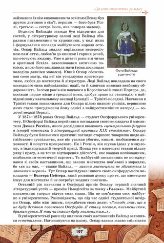 «Золоте століття» роману
197
займалися їхнім вихованням та освітою (Оскар був
другою дитиною в сім’ї, першим — його брат Уіл-
лі, третьою — сестра Ізола, яка померла малою).
Будинок Вайльдів завжди був відкритим для
гостей, у літературному салоні леді Вайльд зби-
ралися письменники та художники, у колі яких
і формувалися погляди майбутнього короля есте-
тів. Оскар Вайльд змалку вирізнявся непересіч-
ною пам’яттю, любов’ю до книжок і гарних речей,
що оточують людину. Уже в дитячі роки він читав
в оригіналі Есхіла, захоплювався античною по-
езією, якою його зацікавила мати (вона досконало
володіла давніми мовами). Юний Оскар обожню-
вав свою матір, від неї він успадкував аристокра-
тизм, любов до мистецтва й літератури. Леді Вайльд покладала на свого
молодшого сина найсміливіші надії, та й хлопчик виявляв неабияку об-
дарованість. Із семи років він навчався в Королівській школі Портера, де,
посівши перше місце з грецької мови, здобув право на стипендію в най-
відомішому навчальному закладі Ірландії — Трініті-коледжі. Навчання в
Трініті також позначилося для Оскара цілою низкою успіхів, вершиною
яких стало присудження йому однієї з найпрестижніших нагород — зо-
лотої медалі Берклі.
У 1874–1878 роках Оскар Вайльд — студент Оксфордського універси-
тету. В Оксфорді Вайльд перейнявся поглядами свого викладача й мисли-
теля Джона Рескіна, якого дослідники вважають «центральною фігурою
в історії естетики й літературної критики XIX століття». Оскару
Вайльду були близькими критичні погляди старшого товариша щодо ан-
глійського суспільства, яке він уважав убогим, ницим, позбавленим ду-
ховності й почуття прекрасного. Як і Рескін, він шукав ідеал у минуло-
му, в індивідуальній творчій праці. Понад усе в мистецтві ставив вільну
уяву і красу, а не точне відтворення дійсності, яке вважав копіюванням,
позбавленим естетичної вартості. Та майбутній письменник не погоджу-
вався зі своїм наставником, що закони мистецтва пов’язані з мораллю,
бо «як на нас, — скаже Вайльд, — закони мистецтва не збігаються із
законами моралі». Тут Оскар наслідував іншого свого оксфордського ви-
кладача — Волтера Пейтера, який розвивав думку про те, що мистецтво
існує для мистецтва й не потребує жодних пояснень.
Останній рік навчання в Оксфорді приніс Оскару перший значний
літературний успіх — премію Ньюдігейта за поему «Равена». Майбутній
письменник уперше відчув смак слави. Він не пов’язував своє майбут-
нє з університетом. Розповідають, що під час однієї студентської вечір-
ки Оскар, ніби між іншим, передбачив свою долю: «Господь знає, що я
не буду деканом поважного Оксфорда. Я стану поетом, письменником,
драматургом. Я так чи інакше буду знаменитим…».
В університетські роки під впливом своїх наставників Вайльд захопив-
ся естетизмом. Наголошуючи на цьому, Оскар взявся жваво змінювати
Фото Вайльда
у дитинстві
 