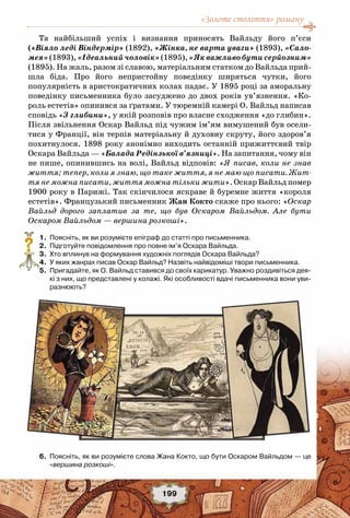 «Золоте століття» роману
199
Та найбільший успіх і визнання приносять Вайльду його п’єси
(«Віяло леді Віндермір» (1892), «Жінка, не варта уваги» (1893), «Сало-
мея»(1893),«Ідеальнийчоловік»(1895),«Якважливобутисерйозним»
(1895). На жаль, разом зі славою, матеріальним статком до Вайльда прий-
шла біда. Про його непристойну поведінку ширяться чутки, його
популярність в аристократичних колах падає. У 1895 році за аморальну
поведінку письменника було засуджено до двох років ув’язнення. «Ко-
роль естетів» опинився за ґратами. У тюремній камері О. Вайльд написав
сповідь «З глибини», у якій розповів про власне сходження «до глибин».
Після звільнення Оскар Вайльд під чужим ім’ям вимушений був осели-
тися у Франції, він терпів матеріальну й духовну скруту, його здоров’я
похитнулося. 1898 року анонімно виходить останній прижиттєвий твір
Оскара Вайльда — «Балада Редінзької в’язниці». На запитання, чому він
не пише, опинившись на волі, Вайльд відповів: «Я писав, коли не знав
життя; тепер, коли я знаю, що таке життя, я не маю що писати. Жит-
тя не можна писати, життя можна тільки жити». Оскар Вайльд помер
1900 року в Парижі. Так скінчилося яскраве й буремне життя «короля
естетів». Французький письменник Жан Кокто скаже про нього: «Оскар
Вайльд дорого заплатив за те, що був Оскаром Вайльдом. Але бути
Оскаром Вайльдом — вершина розкоші».
	 1.	 Поясніть, як ви розумієте епіграф до статті про письменника.
	 2.	 Підготуйте повідомлення про повне ім’я Оскара Вайльда.
	 3.	 Хто вплинув на формування художніх поглядів Оскара Вайльда?
	 4.	 У яких жанрах писав Оскар Вайльд? Назвіть найвідоміші твори письменника.
	 5.	 Пригадайте, як О. Вайльд ставився до своїх карикатур. Уважно роздивіться дея-
кі з них, що представлені у колажі. Які особливості вдачі письменника вони уви-
разнюють?
	 6.	 Поясніть, як ви розумієте слова Жана Кокто, що бути Оскаром Вайльдом — це
«вершина розкоші».
?
 