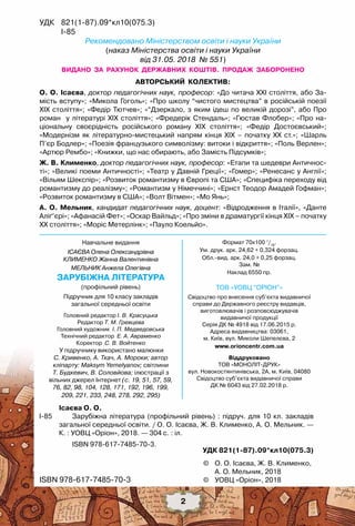 ©	 О. О. Ісаєва, Ж. В. Клименко,
	 А. О. Мельник, 2018
©	 УОВЦ «Оріон», 2018ISBN 978-617-7485-70-3
	 Ісаєва О. О.
І-85	 	 Зарубіжна література (профільний рівень) : підруч. для 10 кл. закладів
загальної середньої освіти. / О. О. Ісаєва, Ж. В. Клименко, А. О. Мельник. —
К. : УОВЦ «Оріон», 2018. — 304 с. : іл.
	 ISBN 978-617-7485-70-3.
УДК 821(1-87).09*кл10(075.3)
видано  за  рахунок  державних  коштів.  Продаж  заборонено
Авторський  колектив:
О. О. Ісаєва, доктор педагогічних наук, професор: «До читача ХХІ століття, або За-
мість вступу»; «Микола Гоголь»; «Про школу “чистого мистецтва” в російській поезії	
ХІХ століття»; «Федір Тютчев»; «“Дзеркало, з яким ідеш по великій дорозі”, або Про
роман  у літературі ХІХ століття»; «Фредерік Стендаль»; «Гюстав Флобер»; «Про на-
ціональну своєрідність російського роману XIX століття»; «Федір Достоєвський»;	
«Модернізм як літературно-мистецький напрям кінця XIX – початку XX ст.»; «Шарль
П’єр Бодлер»; «Поезія французького символізму: витоки і відкриття»; «Поль Верлен»;
«Артюр Рембо»; «Книжки, що нас обирають, або Замість Підсумків»;
Ж. В. Клименко, доктор педагогічних наук, професор: «Етапи та шедеври Античнос-
ті»; «Великі поеми Античності»; «Театр у Давній Греції»; «Гомер»; «Ренесанс у Англії»;
«Вільям Шекспір»; «Розвиток романтизму в Європі та США»; «Специфіка переходу від
романтизму до реалізму»; «Романтизм у Німеччині»; «Ернст Теодор Амадей Гофман»;
«Розвиток романтизму в США»; «Волт Вітмен»; «Мо Янь»;  
А. О. Мельник, кандидат педагогічних наук, доцент: «Відродження в Італії», «Данте
Аліґ’єрі»; «Афанасій Фет»; «Оскар Вайльд»; «Про зміни в драматургії кінця ХІХ – початку
ХХ століття»; «Моріс Метерлінк»; «Пауло Коельйо».
Навчальне видання
іСАЄВА Олена Олександрівна
Клименко Жанна Валентинівна
Мельник Анжела Олегівна
зарубіжна література
(профільний рівень)
Підручник для 10 класу закладів 	
загальної середньої освіти
Головний редактор І. В. Красуцька
Редактор Т. М. Гревцева
Головний художник  І. П. Медведовська
Технічний редактор  Е. А. Авраменко	
Коректор  С. В. Войтенко
У підручнику використано малюнки
С. Кривенко, А. Ткач, А. Мороки; автор
кліпарту: Maksym Yemelyanov; світлини
Т. Будкевич, В. Соловйова; ілюстрації з
вільних джерел Інтернет (с. 19, 51, 57, 59,
76, 82, 98, 104, 128, 171, 192, 196, 199,
209, 221, 233, 248, 278, 292, 295)
Формат 70x100 1
/16
.
Ум. друк. арк. 24,62 + 0,324 форзац.  	
Обл.вид. арк. 24,0 + 0,25 форзац.  
Зам. №
Наклад 6550 пр.
ТОВ «УОВЦ “Оріон”»
Свідоцтво про внесення суб’єкта видавничої
справи до Державного реєстру видавців, 	
виготовлювачів і розповсюджувачів 	
видавничої продукції
Серія ДК № 4918 від 17.06.2015 р.
Адреса видавництва: 03061, 	
м. Київ, вул. Миколи Шепелєва, 2
www.orioncentr.com.ua
Віддруковано
ТОВ «МОНОЛІТ-ДРУК»
вул. Новокостянтинівська, 2А, м. Київ, 04080
Свідоцтво суб’єкта видавничої справи
ДК № 6043 від 27.02.2018 р.
УДК	 821(1-87).09*кл10(075.3)
	 І-85
Рекомендовано Міністерством освіти і науки України
(наказ Міністерства освіти і науки України
від 31.05. 2018 № 551)
2
 