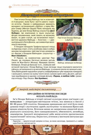 «Золоте століття» роману
200
У творчій майстерні письменника
Про ідейно-естетичні погляди
Оскара Вайльда
Ім’я Оскара Вайльда в історії світової культури міцно пов’язане з ес-
тетизмом — літературно-мистецькою течією, яка виникла в Англії у
80–90 роках ХІХ століття. Основними принципами цієї течії було спові-
дування теорії «мистецтва заради мистецтва» та визнання Краси най-
вищою цінністю буття. Естетизм виник як заперечення цінностей вікто-
ріанського суспільства, його самовдоволеності, обмеженості, несвободи,
лицемірства. Ідеології вікторіанської доби митці-естети протиставляли
гедоністичний1
світогляд. Окрім того, естетизм у мистецтві виступав про-
1
	 Гедонізм — ідеалістичний напрям в етиці, за яким насолода, приємність є найви-
щим благом, метою життя.
Пам’ятники Оскару Вайльду такі ж незвичай-
ні й вишукані, яким було і життя самого «коро-
ля естетів». Одним з найвідоміших вважають
монумент, встановлений у Дубліні, у парку Ме-
ріон Сквер (Merrion Square Park) неподалік від
будинку, де жив Оскар Вайльд (скульптор Дені
Осборн). Це композиція із трьох скульптур:
фігури письменника, який лежить на великому
валуні, та двох статуй, що встановлені поруч:
вагітної дружини Вайльда — Констанс — і дав-
ньогрецького бога Діоніса, що символізує весе-
лощі й насолоду.
У Лондоні неподалік Трафальгарської площі,
на Аделаїд-стрит, стоїть особлива лава із зобра-
женням письменника. Цей пам’ятник називаєть-
ся «Бесіда з Оскаром Вайльдом» (скульптор —
Маггі Хемблінг).
У Парижі, на знаменитому цвинтарі Пер-
Ляшез, де поховано багатьох великих митців,
таких як Жан-Батіст Мольєр, Фредерік Шопен,
Бомарше, Оноре де Бальзак та ін., знайшов свій
останній притулок і Оскар Вайльд. Існує легенда: якщо поцілувати крилатого
сфінкса, встановленого на могилі Вайльда, то кохання ніколи не залишить вас.
Тому Вайльдовий надгробок цілують (нафарбувавши губи червоною помадою)
і залишають написи на ньому тисячі жінок з різних країн світу. До речі, цей ри-
туал відображено в одному з епізодів фільму «Париж, я люблю тебе» (режи-
сер епізоду «Пер-Ляшез» Уес Крейвен).
Літературні нотатки подорожнього
Пам’ятник Оскару Вайльду
в Дубліні
Вайльд  запрошує на бесіду
 