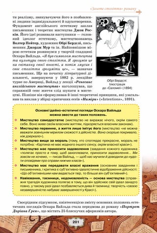 «Золоте століття» роману
201
ти реалізму, звинувачуючи його в позбавлен-
ні людини індивідуальності й одухотворення.
Фундамент англійського естетизму заклав
письменник і теоретик мистецтва Джон Рес-
кін. Його ідеї розвивали наступники — голов-
ний ідеолог естетизму, мистецтвознавець
Волтер Пейтер, художник Обрі Бердслі, пись-
менник Джордж Мур та ін. Найповнішою мі-
рою естетизм розвинувся у творчій спадщині
Оскара Вайльда. «Я був символом мистецтва
та культури свого століття. Я зрозумів це
на світанку своєї юності, а потім змусив і
своє століття зрозуміти це», — зазначав
письменник. Ще на початку літературної ді-
яльності, завершуючи у 1882 р. лекційне
турне по Америці, Вайльд у лекції «Ренесанс
англійського мистецтва» наголошував, що
справжній сенс життя слід шукати в мисте-
цтві. Пізніше він сформулював й інші теоретичні принципи, які узагаль-
нив та виклав у збірці критичних есеїв «Наміри» («Intentions», 1891).
Своєрідним підсумком, квінтесенцією змісту основних положень есте-
тичних поглядів Оскара Вайльда стала передмова до роману «Портрет
Доріана Ґрея», що містить 25 блискучих афоризмів автора.
Обрі Бердслі.
Ілюстрація 	
до «Саломеї» (1894)
Основні ідейно-естетичні погляди Оскара Вайльда
можна звести до таких положень.
™™ Мистецтво самодостатнє (мистецтво не виражає нічого, окрім самого
себе. Воно живе своїм власним життям, підкоряється власним законам).
™™ Мистецтво первинне, а життя лише імітує його (мистецтво «не можна
вважати зовнішнім мірилом схожості з дійсністю. Воно скоріше покривало,
ніж дзеркало»).
™™ Мистецтво вище за мораль (тому, хто споглядає прекрасне, мораль не
потрібна: «Картина не має жодного іншого сенсу, окрім власної краси»).
™™ Мистецтво має приносити задоволення (завдання кожного художника
«полягає просто в тому, щоб захоплювати, приносити задоволення… Ми
зовсім не хочемо, — писав Вайльд, — щоб нас мучили й доводили до нудо-
ти оповідями про справи нижчих класів»).
™™ Мистецтво має передавати власні враження (основним завданням і	
письменника, і критика є суб’єктивно-ідеалістичне відображення дійсності:
«Що об’єктивнішим нам видається твір, то більше він суб’єктивний»).
™™ Навіювання, таємниця, недомовленість — основа мистецтва (справ-
жня трагедія художника полягає в тому, що він здійснює свій ідеал занадто
повно, у такому разі ідеал позбавляється дива й таємниці; творчість «своєю
незавершеністю набуває завершеності у Красі»).
 