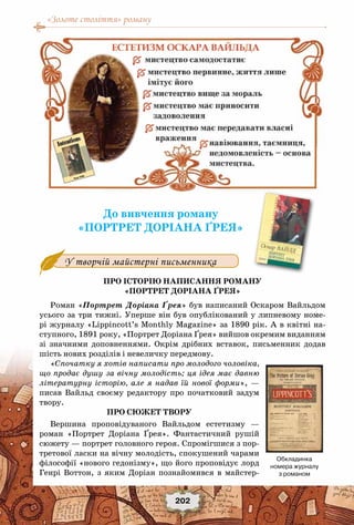 «Золоте століття» роману
202
До вивчення роману
«Портрет Доріана Ґрея»
У творчій майстерні письменника
Про історію написання роману
«Портрет Доріана Ґрея»
Роман «Портрет Доріана Ґрея» був написаний Оскаром Вайльдом
усього за три тижні. Уперше він був опублікований у липневому номе-
рі журналу «Lippincott’s Monthly Magazine» за 1890 рік. А в квітні на-
ступного, 1891 року, «Портрет Доріана Ґрея» вийшов окремим виданням
зі значними доповненнями. Окрім дрібних вставок, письменник додав
шість нових розділів і невеличку передмову.
«Спочатку я хотів написати про молодого чоловіка,
що продає душу за вічну молодість; ця ідея має давню
літературну історію, але я надав їй нової форми», —
писав Вайльд своєму редактору про початковий задум
твору.
Про сюжет твору
Вершина проповідуваного Вайльдом естетизму —
роман «Портрет Доріана Ґрея». Фантастичний рушій
сюжету — портрет головного героя. Спромігшися з пор-
третової ласки на вічну молодість, спокушений чарами
філософії «нового гедонізму», що його проповідує лорд
Генрі Воттон, з яким Доріан познайомився в майстер-
Обкладинка
номера журналу
з романом
 