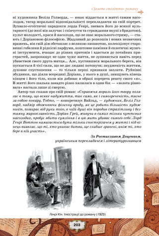 «Золоте століття» роману
203
ні художника Безіла Голворда, — юнак віддається в житті самим насо-
лодам, тягар моральної відповідальності перекладаючи на свій портрет.
Зухвало-егоїстичні парадокси лорда Генрі, зневага його до всякої вуль-
гарності (до якої він залучає і співчуття та страждання вкупі з бридотою),
культ молодості, краси й насолоди, що не знає морального стриму, — ста-
ють і Доріановою філософією. Жадливий до розкошів і нових незвичних
вражень, він свій дім обставляє з великою пишнотою, колекціонує старо-
винні гобелени й рідкісні парфуми, коштовне каміння й екзотичні музич-
ні інструменти, вчащає до різних притонів і вдається до потайних при-
страстей, запропащує не одне чуже життя, не зупиняється навіть перед
убивством свого друга-митця… Але, пустившися морального берега, він
пускається й тієї сили, що не дає людині потонути; знудженість життям,
духовне спустошення — то тільки перші признаки заплати. Руйнівні
збудники, що діяли всередині Доріана, у нього в душі, знищують кінець
кінцем і його тіло, коли він добиває в образі портрета решту свого «я».
В житті його шалька занадто різко хилилася в один бік — «золота рівно-
вага» настала лише зі смертю.
Автор так сказав про свій роман: «Справжня мораль його твору поля-
гає в тому, що всяке надужиття, так само, як і самозреченість, тягне
за собою покару. Тобто, — конкретизує Вайльд, — художник, Безіл Гол-
ворд, надмір обожнюючи фізичну вроду, як це робить більшість худож-
ників, помирає від руки того, в чиїй душі він породив страхітливу і без-
тямну марнославність. Доріан Ґрей, живучи в самих тільки чуттєвих
насолодах, пробує вбити сумління і в цю мить убиває самого себе. Лорд
Генрі Воттон намагається бути тільки спостерігачем у житті і під кі-
нець виявляє, що ті, хто уникає битви, ще глибше зранені, аніж ті, хто
бере в ній участь».
За Ростиславом Доценком,
українським перекладачем і літературознавцем
Генрі Кін. Ілюстрації до роману (1925)
 