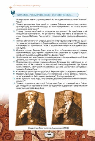 «Золоте століття» роману
204
   Читаємо, розмірковуємо, обговорюємо...
	 1.	 Яке враження на вас справив роман? Які епізоди найбільше запам’яталися?
Чому?
	 2.	 Уважно роздивіться ілюстрації до роману Вайльда, вміщені на сторінках	
цього розділу. Установіть епізоди, які вони відображають. Чи такими ви уяв-
ляли персонажів твору?
	 3.	 У чому полягає особливість передмови до роману? Які проблеми у ній	
порушує автор? Поясніть, як ця частина твору пов’язана з основним тек-
стом роману Вайльда. Прочитайте і прокоментуйте декілька афоризмів з
неї.
	 4.	 За яких обставин читач уперше дізнається про Доріана Ґрея? Як ви думає-
те, чому автор знайомить із Доріаном Греєм через його портрет? Чи можна
стверджувати, що портрет також є персонажем твору? Свою думку аргу-
ментуйте.
	 5.	 Опишіть портрет Доріана Ґрея, яким ви його побачили на початку роману.
Що особливого було у роботі художника? Як ставиться до портрета худож-
ник Безіл Голворд, лорд Генрі Воттон, Доріан Ґрей?
	 6.	 Яке бажання охопило Доріана, коли він уперше побачив свій портрет? Як ви
думаєте, що вплинуло на таке прагнення юнака?
	 7.	 Схарактеризуйте образ художника Безіла Голворда. Що найбільше він ці-
нував у житті? Як ставився до мистецтва? Ким для художника був Доріан
Ґрей? Поясніть, чому Безіл стверджував, що його майбутнє як митця зале-
жить від Доріана Ґрея.
	 8.	 Схарактеризуйте образ лорда Генрі. Яку філософію сповідувала ця людина?
	 9.	 Наведіть приклади парадоксальних висловлювань Генрі Воттона. Поясніть,
як ви їх розумієте. Які з них ви приймаєте? А які не приймаєте?
	10.	Як ви думаєте, чому лорд Генрі обирає Доріана Ґрея об’єктом свого експе-
рименту?
	11.	Уважно роздивіться ілюстрації Владислава Єрка до роману Оскара Вайль-
да. Як художник відобразив зміни, що відбулися із Доріаном? Зверніть увагу
на деталі портрета, його фон.
Владислав Єрко. Ілюстрації до роману (2012)
 