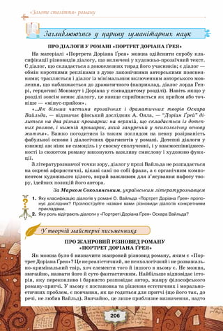 «Золоте століття» роману
206
Заглиблюючись у царину гуманітарних наук
Про діалоги у романі «Портрет Доріана Ґрея»
На матеріалі «Портрета Доріана Ґрея» можна здійснити спробу кла-
сифікації різновидів діалогу, що включені у художньо-прозаїчний текст.
Є діалог, що складається з довжелезних тирад його учасників; є діалог —
обмін короткими репліками з дуже лаконічними авторськими пояснен-
нями; трапляється і діалог із мінімальним включенням авторського мов-
лення, що наближається до драматичного (наприклад, діалог лорда Ген-
рі, герцогині Монмаут і Доріана у сімнадцятому розділі). Навіть якщо у
розділі зовсім немає діалогу, це явище сприймається як прийом або точ-
ніше — «мінус-прийом».
«…Як більша частина прозаїчних і драматичних творів Оскара
Вайльда, — відзначає фінський дослідник А. Ояла, — “Доріан Ґрей” ді-
литься на два різних прошарки: на верхній, що складається із дотеп-
них розмов, і нижній прошарок, який занурений у психологічну основу
життя». Важко погодитися із таким поглядом на певну розірваність
фабульної основи і діалогічних фрагментів у романі. Дотепні діалоги у
книжці аж ніяк не самоціль і у своєму сполученні, і у взаємоспіввіднесе-
ності із сюжетом роману виконують важливу смислову і художню функ-
ції.
З літературознавчої точки зору, діалог у прозі Вайльда не розпадається
на окремі афористичні, цікаві самі по собі фрази, а є органічним компо-
нентом художнього цілого, вкрай важливим для з’ясування пафосу тво-
ру, ідейних позицій його автора.
За Марком Соколянським, українським літературознавцем
	 1.	 Яку класифікацію діалогів у романі О. Вайльда «Портрет Доріана Ґрея» пропо-
нує дослідник? Проілюструйте названі вами різновиди діалогів конкретними
прикладами.
	 2.	 Яку роль відіграють діалоги у «Портреті Доріана Ґрея» Оскара Вайльда?
Про жанровий різновид роману
«Портрет Доріана Ґрея»
Як можна було б визначити жанровий різновид роману, яким є «Пор-
трет Доріана Ґрея»? Це не реалістичний, не психологічний і не розважаль-
но-кримінальний твір, хоч елементи того й іншого в ньому є. Не можна,
звичайно, назвати його й суто фантастичним. Найбільше відповідає істо-
рія, яку переконливо і барвисто розповідає автор, жанру філософського
роману-притчі. У ньому є постановка та рішення естетичних і морально-
етичних проблем, є повчання, як це годиться для притчі (що його так, до
речі, не любив Вайльд). Звичайно, це лише приблизне визначення, надто
?
У творчій майстерні письменника
 