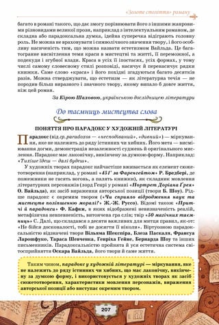 «Золоте століття» роману
207
багато в романі такого, що дає змогу порівнювати його з іншими жанрови-
ми різновидами великої прози, наприклад з інтелектуальним романом, де
складна або парадоксальна думка, ідейна суперечка відіграють головну
роль. Не можна не враховувати і символічного значення твору, і його особ-
ливу насиченість тим, що можна назвати естетизмом Вайльда. Це бага-
тогранне висвітлення теми краси в мистецтві та житті, її переможної, а
подекуди і згубної влади. Краса в усіх її іпостасях, усіх формах, у тому
числі самому словесному стилі розповіді, насичує й перенасичує рядки
книжки. Саме слово «краса» і його похідні згадуються багато десятків
разів. Можна стверджувати, що естетизм — як літературна течія — не
породив більш виразного і значного твору, якому випало б довге життя,
ніж цей роман.
За Кірою Шаховою, українською дослідницею літератури
До таємниць мистецтва слова
Поняття про парадокс у художній літературі
Парадокс (від гр. paradoxos — «несподіваний», «дивний») — міркуван-
ня, яке не належить до ряду істинних чи хибних. Його мета — висмі-
ювання догми, демонстрація незалежності суджень й оригінального мис-
лення. Парадокс має лаконічну, викінчену за думкою форму. Наприклад:
«Тихіше їдеш — далі будеш».
У художніх творах парадокс найчастіше вживається як елемент сюже-
тотворення (наприклад, у романі «451° за Фаренгейтом» Р. Бредбері, де
пожежники не гасять вогонь, а палять книжки), як складник мовлення
літературних персонажів (лорд Генрі у романі «Портрет Доріана Ґрея»
О. Вайльда), як засіб вираження авторської позиції (твори Б. Шоу). Рід-
ше парадокс є окремим твором («Чи сприяло відродження наук та
мистецтв поліпшенню моралі?» Ж.-Ж. Руссо). Відомі також «Прит-
чі й парадокси» Ф. Кафки, в яких відображені невизначеність реалій,
метафізична невпевненість, витончена гра слів; твір «50 магічних таєм-
ниць» С. Далі, що складався з десяти важливих для митця правил, як-от:
«Не бійся досконалості, тобі не досягти її ніколи». Віртуозною парадок-
сальністю відзначені твори Вільяма Шекспіра, Блеза Паскаля, Франсуа
Ларошфуко, Тараса Шевченка, Генріха Гейне, Бернарда Шоу та інших
письменників. Парадоксальністю пройнята й уся естетична система сві-
тосприйняття Оскара Вайльда, його твори й саме життя.
Таким чином, парадокс у художній літературі — міркування, яке
не належить до ряду істинних чи хибних, що має лаконічну, викінче-
ну за думкою форму, і використовується у художніх творах як засіб
сюжетотворення, характеристики мовлення персонажів, вираження
авторської позиції або виступає окремим твором.
 