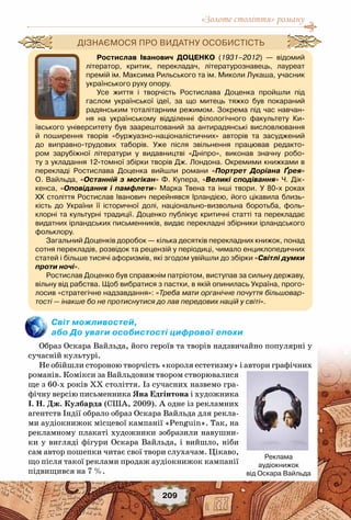 «Золоте століття» роману
209
Світ можливостей,
або До уваги особистості цифрової епохи
Образ Оскара Вайльда, його героїв та творів надзвичайно популярні у
сучасній культурі.
Не обійшли стороною творчість «короля естетизму» і автори графічних
романів. Комікси за Вайльдовим твором створювалися
ще з 60-х років ХХ століття. Із сучасних назвемо гра-
фічну версію письменника Яна Едгінтона і художника
І. Н. Дж. Кулбарда (США, 2009). А одне із рекламних
агентств Індії обрало образ Оскара Вайльда для рекла-
ми аудіокнижок місцевої кампанії «Penguin». Так, на
рекламному плакаті художники зобразили навушни-
ки у вигляді фігури Оскара Вайльда, і вийшло, ніби
сам автор пошепки читає свої твори слухачам. Цікаво,
що після такої реклами продаж аудіокнижок кампанії
підвищився на 7 %.
Ростислав Іванович Доценко (1931–2012) — відомий
літератор, критик, перекладач, літературознавець, лауреат
премій ім. Максима Рильського та ім. Миколи Лукаша, учасник
українського руху опору.
Усе життя і творчість Ростислава Доценка пройшли під
гаслом української ідеї, за що митець тяжко був покараний
радянським тоталітарним режимом. Зокрема під час навчан-
ня на українському відділенні філологічного факультету Ки-
ївського університету був заарештований за антирадянські висловлювання
й поширення творів «буржуазно-націоналістичних» авторів та засуджений
до виправно-трудових таборів. Уже після звільнення працював редакто-
ром зарубіжної літератури у видавництві «Дніпро», виконав значну робо-
ту з укладання 12-томної збірки творів Дж. Лондона. Окремими книжками в
перекладі Ростислава Доценка вийшли романи «Портрет Доріана Ґрея»
О. Вайльда, «Останній з могікан» Ф. Купера, «Великі сподівання» Ч. Дік-	
кенса, «Оповідання і памфлети» Марка Твена та інші твори. У  80-х роках	
ХХ століття Ростислав Іванович перейнявся Ірландією, його цікавила близь-
кість до України її історичної долі, національно-визвольна боротьба, фоль-
клорні та культурні традиції. Доценко публікує критичні статті та перекладає
видатних ірландських письменників, видає перекладні збірники ірландського
фольклору.
Загальний Доценків доробок — кілька десятків перекладних книжок, понад
сотня перекладів, розвідок та рецензій у періодиці, чимало енциклопедичних
статей і більше тисячі афоризмів, які згодом увійшли до збірки «Світлі думки
проти ночі».
Ростислав Доценко був справжнім патріотом, виступав за сильну державу,
вільну від рабства. Щоб вибратися з пастки, в якій опинилась Україна, прого-
лосив «стратегічне надзавдання»: «Треба мати органічне почуття більшовар-
тості — інакше бо не протиснутися до лав передових націй у світі».
Дізнаємося про видатну особистість
Реклама
аудіокнижок
від Оскара Вайльда
 