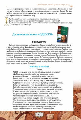 Мандруючи сторінками далеких епох
21
одразу ж розправляється із залицяльниками Пенелопи. Дізнавшись про
те, що сталося, обурені родичі загиблих жадають помсти. Однак богиня
Афіна повідомляє рішення Зевса, за яким між Одіссеєм і родинами вби-
тих проголошується вічний мир.
	 1.	 Пригадайте, у чому полягає сутність «гомерівського питання».
	 2.	 Як ви розумієте слова Григорія Сковороди, винесені в епіграф?
	 3.	 На основі матеріалу статті й схеми «Основні персонажі “Одіссеї”» розкажіть, про
що йдеться в цьому творі.
До вивчення поеми «ОДІССЕЯ»
Пісня дев’ята
Одіссей розповідає про свої пригоди. Відплиття від берегів троянських. Зруй-
нування Ісмара, міста фракійського племені кіконів, та загибель багатьох супут-
ників Одіссея. Буря. Відвідання лотофагів — племені, яке їло лотос. Прибуття до
країни кіклопів. Одіссей, залишивши біля Козиного острова свої кораблі, з одним
власним кораблем пристає до берега кіклопів, що був недалеко. Вибравши два-
надцять товаришів, він входить з ними до печери Поліфема. Загибель шести су-
путників Одіссеєвих, яких пожер кіклоп. Оп’янивши велетня, Одіссей проколює
йому око і потім хитрощами рятує себе й товаришів від його люті. Вони викрадають	
кіклопову отару й повертаються на Козиний острів. Поліфем благає батька Посей-
дона помститися за нього Одіссеєві.
ПРИГОДА В КІКЛОПА
Уривок
420] Я ж міркувати почав, як найкраще зарадити справі,
Щоб і супутників всіх, і себе від жорстокої смерті
Урятувати. Всілякі тут засоби й хитрощі ткав я —
Йшлось тут про душу, велике-бо лихо уже насувалось.
Зрештою визнав у серці я раду таку за найкращу:
425] Гарних, ставних там чимало було баранів густорунних,
Добре вгодованих, з темною, аж фіалковою шерстю.
Всіх я їх нишком позв’язував сплетеним віттям вербовим
З ложа жорсткого, що велетень спав нечестивий на ньому.
Я їх по троє зв’язав, — ніс когось під собою середній,
430] Інші ж обидва з боків тим часом його прикривали.
Кожні так троє несли одного чоловіка. А сам я…
Був поміж ними баран, над усіх в тій отарі найкращий,
Міцно вхопившись за карк, під черевом в нього кудлатим
Я заховався і, вп’явшись руками у шерсть божественну,
435] Так і тримавсь терпеливо, відважного сповнений духу.
Так ми в журбі та зітханнях на світлу Еос дожидали.
Ледве з досвітньої мли заясніла Еос розоперста,
?
 