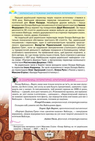 «Золоте століття» роману
210
Зі скарбниці літературно-критичної думки
Оскар Вайльд… Варто лише нам тільки почути це ім’я, як ми вже відчу-
ваємо, що його слова, які услід за цим будуть процитовані, здивують і при-
ведуть нас у захват. Із письменників, чий розквіт припав на 1890-ті роки,
Вайльд — єдиний, кого досі читають усі. Різноманітні ярлики, які пришпи-
люють до цієї епохи («естетизм», «декаданс», «бердслієвський період»),
не повинні приховувати того факту, що передусім вона пов’язана для нас з
Вайльдом — блискучим, величним, готовим до падіння.
Річард Еллман, американський літературознавець
Складно собі уявити світ без Вайльдових фраз.
Хорхе Луїс Борхес, аргентинський письменник
«Портрет Доріана Ґрея» став «десятою казкою» Вайльда, — своєрідною
вершиною, звідки відкривається краєвид на усе поле творчої діяльності та
естетизм Вайльда.
Аатос Ояла, фінський літературознавець
1
	 Використано матеріали статті Максима Стріхи «Оскар Вайльд на тлі українських
сюжетів» // Всесвіт. — 2007. — № 3–4.
Перший український переклад творів «короля естетизму» з’явився в	
1916 році, Вайльдові афоризми переклав письменник і громадсько-	
політичний діяч Осип Назарук. Незабаром друком вийшла і перша	
розвідка про Оскара Вайльда письменниці й літературного критика Іванни	
Федорович (більш відомої під псевдонімом Дарії Віконської). За перші
десятиліття ХХ століття українською мовою вийшло до десятка невели-
ких книжок Вайльда, чимало друкувалося й на сторінках періодики (казки,
оповідання, поезія, драма «Саломея»).
На подальшій долі українських перекладів творів Оскара Вайльда фа-
тально позначилися обставини трагічного ХХ століття. Так, український
письменник і перекладач, один із найталановитіших прозаїків «розстрі-
ляного відродження» Валер’ян Підмогильний перекладав «Портрет
Доріана Ґрея», коли за надуманим звинуваченням сталінського режиму
«у терористичній діяльності» відбував покарання в Соловецькому таборі
особливого призначення. На превеликий жаль, цей рукопис втрачено, а
його автора, як і ще понад тисячу інших в’язнів, було страчено в урочищі
Сандармох у 1937 році. Найбільшою подією української «вайлдіани» ста-
ла поява «Портрета Доріана Ґрея» у віртуозному перекладі колишнього
політв’язня Ростислава Доценка (1968).
За радянських часів в Україні також виходили казки Оскара Вайльда,
їх переклав Ілько Корунець. За часів незалежності твори Оскара Вайль-
да перекладали Олег Зуєвський (поезії), Оляна Рута («Поезія у прозі»),
Максим Стріха («Балада Редінзької в’язниці»)1
.
Українські стежини зарубіжної літератури
 