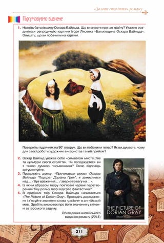 «Золоте століття» роману
211
	 1.	 Назвіть батьківщину Оскара Вайльда. Що ви знаєте про цю країну? Уважно роз-
дивіться репродукцію картини Ігоря Лисенка «Батьківщина Оскара Вайльда».
Опишіть, що ви побачили на картині.
	 	
	 	 Поверніть підручник на 90° ліворуч. Що ви побачили тепер? Як ви думаєте, чому
для своєї роботи художник використав такий прийом?
	 2.	 Оскар Вайльд уважав себе «символом мистецтва
та культури свого століття». Чи погоджуєтеся ви
з такою думкою письменника? Свою відповідь	
аргументуйте.
	 3.	 Продовжіть думку: «Прочитавши роман Оскара
Вайльда “Портрет Доріана Ґрея”, я замислився
над… / був вражений… / звернув увагу на …».
	 4.	 Із яким образом твору пов’язані чарівні перетво-
рення? Яку роль у творі відіграє фантастика?
	 5.	 В оригіналі твір Оскара Вайльда називається	
«The Picture of Dorian Gray». Проведіть досліджен-
ня і з’ясуйте значення слова «рicture» в англійській
мові. Зробіть висновок про його значення у втілен-
ні авторського задуму.
Пiдсумовуc-мо вивчене
Обкладинка англійського
видання роману (2015)
 