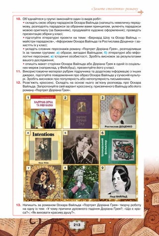 «Золоте століття» роману
213
	10.	 Об’єднайтеся у групи і виконайте один із видів робіт:
	 	 •	складіть свою збірку парадоксів Оскара Вайльда (напишіть невеличку перед-
мову, розподіліть парадокси за обраним вами принципом, уключіть парадокси
мовою оригіналу (за бажанням), продумайте художнє оформлення); проведіть
презентацію збірки у класі;
	 	 •	підготуйте літературні проекти на теми: «Бернард Шоу та Оскар Вайльд —
майстри парадоксів», «Афоризми Оскара Вайльда та Ростислава Доценка» і за-
хистіть їх у класі;
	 	 •	укладіть словник персонажів роману «Портрет Доріана Ґрея», розподіливши
їх за такими групами: а) образи, вигадані Вайльдом; б) літературні або міфо-
логічні персонажі; в) історичні особистості. Зробіть висновок за результатами
вашого дослідження;
	 	 •	опишіть макет сторінки Оскара Вайльда або Доріана Ґрея в одній із соціаль-
них мереж (наприклад, у Фейсбуці), презентуйте його у класі.
	11.	 Використовуючи матеріал рубрик підручника та додаткову інформацію з інших
джерел, підготуйте повідомлення про образ Оскара Вайльда у сучасній культу-
рі. Зробіть висновок про популярність або непопулярність письменника.
	12.	 Розв’яжіть кроссенс. Складіть на основі нього зв’язну розповідь про Оскара
Вайльда. Запропонуйте свій варіант кроссенсу, присвяченого Вайльду або його
роману «Портрет Доріана Ґрея».
	13.	 Напишіть за романом Оскара Вайльда «Портрет Доріана Ґрея» творчу роботу
на одну із тем: «У чому причини духовного падіння Доріана Ґрея?; «Що є кра-
са?»; «Як виховати красиву душу?».
1
4
7
2
5
8
3
9
Ірландський
фольклор
6
Ростислав ДОЦЕНКО
Леді ВАЙЛЬД
 
