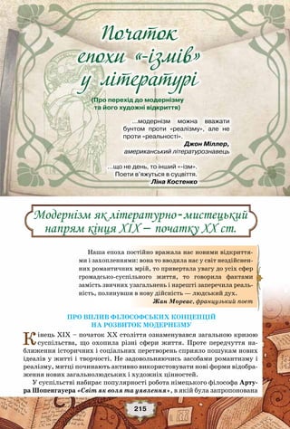 «Золоте століття» роману
215
Початок
епохи «-ізмiв»
у лiтературi
(Про перехід до модернізму
та його художні відкриття)
…модернізм можна вважати
бунтом проти «реалізму», але не
проти «реальності».
          Джон Міллер,
американський літературознавець
…що не день, то інший «-ізм».
Поети в’яжуться в суцвіття.
                                                    Ліна Костенко
Про вплив філософських концепцій
на розвиток модернізму
Кінець XIX – початок XX століття ознаменувався загальною кризою
суспільства, що охопила різні сфери життя. Проте передчуття на-
ближення історичних і соціальних перетворень сприяло пошукам нових
ідеалів у житті і творчості. Не задовольняючись засобами романтизму і
реалізму, митці починають активно використовувати нові форми відобра-
ження нових загальнолюдських і художніх цінностей.
У суспільстві набирає популярності робота німецького філософа Арту-
ра Шопенгауера «Світ як воля та уявлення», в якій була запропонована
Наша епоха постійно вражала нас новими відкриття-
ми і захопленнями: вона то вводила нас у світ нездійснен-
них романтичних мрій, то привертала увагу до усіх сфер
громадсько-суспільного життя, то говорила фактами
замість звичних узагальнень і нарешті заперечила реаль-
ність, полинувши в нову дійсність — людський дух.
Жан Мореас, французький поет
Модернізм як літературно-мистецький
напрям кінця XIX – початку XX ст.
 