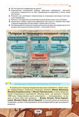 Початок епохи «-ізмів»у літературі
219
	 4.	 Які течії раннього модернізму ви знаєте?
	 5.	 Користуючись матеріалами рубрики «Мистецькі передзвони», підготуйте	
розгорнуте повідомлення на тему «Відображення модернізму в різних видах
мистецтва».
	 6.	 Розкажіть про особливості імпресіонізму як літературно-мистецької течії ран-
нього модернізму.
	 7.	 Поясніть, чим відрізняється неоромантизм від романтизму і що їх об’єднує.
	 8.	 Самостійно знайдіть додаткову інформацію про одного із відомих вам пред-
ставників модернізму (на ваш вибір) і презентуйте її в класі.
	 9.	 За інформаційним плакатом складіть розгорнуту оповідь про модернізм як літе-
ратурно-мистецький напрям кінця ХІХ – початку ХХ століття.
В українській літературі модернізм мав свою особливість. Перші спро-
би «модернізувати» українську літературу належать Миколі Вороному,	
Михайлу Коцюбинському та Миколі Чернявському, а також представ-
никам літературного угруповання «Молода муза», що виникло у Львові
1906 року. Представники цього угруповання — «молодомузівці», чи му-
заки, як вони себе самі називали, — Богдан Лепкий, Петро Карман-
ський, Михайло Яцків, Остап Луцький та інші виступали за оновлення
літератури, усіляко популяризували загальноєвропейські ідеї культурного	
розвитку.
Українські стежини зарубіжної літератури
 