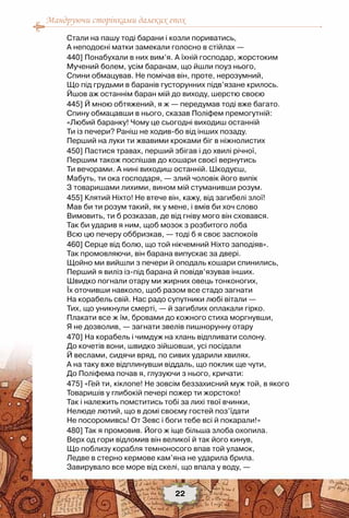 Мандруючи сторінками далеких епох
22
Стали на пашу тоді барани і козли пориватись,
А неподоєні матки замекали голосно в стійлах —
440] Понабухали в них вим’я. А їхній господар, жорстоким
Мучений болем, усім баранам, що йшли поуз нього,
Спини обмацував. Не помічав він, проте, нерозумний,
Що під грудьми в баранів густорунних підв’язане крилось.
Йшов аж останнім баран мій до виходу, шерстю своєю
445] Й мною обтяжений, я ж — передумав тоді вже багато.
Спину обмацавши в нього, сказав Поліфем премогутній:
«Любий баранку! Чому це сьогодні виходиш останній
Ти із печери? Раніш не ходив-бо від інших позаду.
Перший на луки ти жвавими кроками біг в ніжнолистих
450] Пастися травах, перший збігав і до хвилі річної,
Першим також поспішав до кошари своєї вернутись
Ти вечорами. А нині виходиш останній. Шкодуєш,
Мабуть, ти ока господаря, — злий чоловік його випік
З товаришами лихими, вином мій стуманивши розум.
455] Клятий Ніхто! Не втече він, кажу, від загибелі злої!
Мав би ти розум такий, як у мене, і вмів би хоч слово
Вимовить, ти б розказав, де від гніву мого він сховався.
Так би ударив я ним, щоб мозок з розбитого лоба
Всю цю печеру оббризкав, — тоді б я своє заспокоїв
460] Серце від болю, що той нікчемний Ніхто заподіяв».
Так промовляючи, він барана випускає за двері.
Щойно ми вийшли з печери й оподаль кошари спинились,
Перший я виліз із-під барана й повідв’язував інших.
Швидко погнали отару ми жирних овець тонконогих,
Їх оточивши навколо, щоб разом все стадо загнати
На корабель свій. Нас радо супутники любі вітали —
Тих, що уникнули смерті, — й загиблих оплакали гірко.
Плакати все ж їм, бровами до кожного стиха моргнувши,
Я не дозволив, — загнати звелів пишнорунну отару
470] На корабель і чимдуж на хлань відпливати солону.
До кочетів вони, швидко зійшовши, усі посідали
Й веслами, сидячи вряд, по сивих ударили хвилях.
А на таку вже відплинувши віддаль, що поклик ще чути,
До Поліфема почав я, глузуючи з нього, кричати:
475] «Гей ти, кіклопе! Не зовсім беззахисний муж той, в якого
Товаришів у глибокій печері пожер ти жорстоко!
Так і належить помститись тобі за лихі твої вчинки,
Нелюде лютий, що в домі своєму гостей поз’їдати
Не посоромивсь! От Зевс і боги тебе всі й покарали!»
480] Так я промовив. Його ж іще більша злоба охопила.
Верх од гори відломив він великої й так його кинув,
Що поблизу корабля темноносого впав той уламок,
Ледве в стерно кермове кам’яна не ударила брила.
Завирувало все море від скелі, що впала у воду, —
 