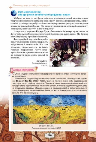Початок епохи «-ізмів»у літературі
220
Світ можливостей,
або До уваги особистості цифрової епохи
Мабуть, ви знаєте, що фотографія як відносно молодий вид мистецтва
творчо використовує надбання живопису, зокрема імпресіонізму. Імпре-
сіонізм розвинув потребу суспільства звернути свою увагу на повсякденне
життя та реальні проблеми. Він вивів художника на вулицю і змусив шу-
кати красу навколо себе, а не в минулому.
Наприклад, картина Едгара Дега «Репетиція балету» дуже схожа на
фотографію, зроблену на дуже старий фотоапарат дуже давно. Ми бачимо
звичайну сцену з реального життя.
Фотографію і картини імпресіо-
нізму зближують фрагментарність
зображення і композиція. Як і на
полотнах імпресіоністів, на фото-
графіях зображення часто пере-
криті іншими предметами чи мож-
на побачити лише якісь окремі їх
частини.
Стиль модерн знайшов своє відображення в різних видах мистецтва, зокре-
ма в живопису.
Біля витоків модернізму в живопису стояв геніальний голландський худож-
ник Вінсент Ван Гог (1853–1890), трагічна постать якого ніби віддзеркалює
саму суть цього періоду культури. Творчість цього неперевершеного майстра
кольору стала відомою лише після його смерті. Сучасне художнику суспільство
не сприймало трагізму образів, незвично яскравих фарб в роботах митця. Із
понад 800 картин, написаних Ван Гогом, за життя йому вдалось продати лише
одну, та й то за мізерну ціну.
Мистецькi передзвони
Вінсент Ван Гог.
Пшеничне поле з круками (1890)
Едгар Дега.
Репетиція балету
(1874)
 