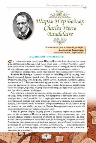 Початок епохи «-ізмів»у літературі
221
Будівничий «краси зі зла»
Як тільки не характеризували Шарля Бодлера його сучасники: «най-
важливіший французький поет свого часу», «король поетів», «апос-
тол сучасності» й навіть «геній». Водночас інші стверджували: «амора-
ліст», «богохульник», «антихрист», а то і просто «божевільний»…
Спробуймо розібратися, що ж спричинило такі різні характеристики…
9 квітня 1821 року в Парижі з’явився на світ Шарль П’єр Бодлер, май-
бутній відомий французький поет. На момент народження його батьку,
Франсуа Бодлеру, було 62 роки, а його матері, Кароліні Аршанбо-Дефаї,
виповнилося 27. Батько поета був художником, він зумів з раннього ди-
тинства прищепити синові любов до мистецтва. Вони разом відвідували
музеї та галереї, Франсуа Бодлер знайомив Шарля з друзями-художника-
ми, брав його до своєї майстерні.
Але щасливі спогади дитинства поета швидко обриваються, оскіль-
ки ледь йому минуло шість років, він зустрівся із суворою реальністю:
помирає його улюблений батько, і через рік мати знову виходить заміж.
Другий шлюб матері порушив душевну рівновагу Шарля, він вважав це
зрадою, а його стосунки з вітчимом, генералом Оліком, не склалися. Тому
не дивно, що все майбутнє життя Шарль Бодлер намагався втекти від
реальності, щоб жити у світі своїх фантазій.
У віці 11 років Шарль Бодлер разом з родиною переїхав до міста Лі-
она, де він навчався в Королівському колежі. Слід зазначити, що, хоча
вчився Шарль нерівно, дивуючи вчителів то своєю старанністю, то ліни-
вістю, саме тут виявився потяг Бодлера до літератури, зокрема до поезії.
Але й саме тут, живучи в пансіоні при колежі, він особливо страждав від
ревнощів до матері й образи. «Зовсім ще дитиною, — писав Бодлер зго-
дом, — я мав в своєму серці два суперечливих почуття: жах життя і
захоплення життям».
Він жив між злом з любов’ю до добра.
Костянтин Бальмонт,
російський поет і перекладач
Шарль П’єр Бодлер
Charles Pierre
Baudelaire
(1821–1867)
Шарль П’єр Бодлер
Charles Pierre
Baudelaire
(1821–1867)
 