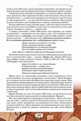 Початок епохи «-ізмів»у літературі
223
нилися лише 1851 року, після державного перевороту, що призвів до лік-
відації республіканської форми правління й поновлення імперії у країні.
У цей період поет занотовує в щоденнику: «У кожній людині є два одно-
часні прагнення, одне спрямоване до Бога, одне до Сатани. Поклик Бога,
або духовність, — це прагнення внутрішнього піднесення, поклик Сата-
ни, або тваринність, — це насолода від власного падіння». Його настрої
та думки знаходять своє відображення у віршах і критичних роботах.
Бодлер переживає гостру духовну кризу. «Від цього духу активності,
який штовхає мене то до доброго, то до злого, не залишилося нічого, крім
апатії, похмурості, нудьги», — зазначає він.
У творах, написаних у 1852–1856 роках, поет доводить, що завдан-
ня мистецтва — перемагати зло, яке панує у світі. «Зло творять без до-
кладання зусиль, природно, закономірно; тоді як добро завжди є плодом
певного вміння», — пише Бодлер в есеї «Художник сучасного життя».
Його естетичною програмою стає «вибудовування краси зі зла».
Немає значення, чи з пекла ти, чи з раю, 
Красо, чудовисько велике, як удав, 
Якщо Безмежність ти показуєш безкраю, 
Яку я так любив, дарма що не спізнав. 
(вірш «Маска», переклад із французької Всеволода Ткаченка)
Естетичні й світоглядні позиції поета своє найяскравіше втілення знай-
шли в головному його творі — книжці «Квіти зла». Видана 1857 року,
вона ввібрала твори, написані в період з 1840 по 1857 рік. Так, у вірші
«Гімн красі» поет проголошує:
Красо! Чи з неба ти, чи з темної безодні,
В твоєму погляді — покара і вина,
Безумні злочини й діяння благородні;
Захмелюєш серця, подібно до вина.
Переклад із французької Дмитра Павличка
Збірка поета, за свідченнями сучасників, стала справжньою «дина-
мітною бомбою, яка впала на буржуазне суспільство». Проти Бодлера,
як і за півроку до того проти Флобера, було порушено судову справу. Його
звинуватили в зайвій відвертості й аморальності. Проте резонанс навколо
збірки був такий великий, що Бодлер одразу став відомим. 1861 року ви-
йшло друге видання збірки. Проте спроби здійснити третє видання книж-
ки були невдалими: через суспільний резонанс видавництва відмовляли
у публікації.
Шарля Бодлера не стало 31 серпня 1867 року, але ще 82 роки після
того його засуджені твори залишалися забороненими у Франції…
Він умів перетворювати страждання на мистецтво… Якось він зазна-
чив, що «один з чудових привілеїв Мистецтва полягає в тому, що жах-
ливе може стати прекрасним, що римований біль може наповнювати
спокійною радістю». Цього принципу він дотримувався все своє життя…
Переконатися в цьому ви зможете, відкривши для себе поезію Шарля
Бодлера.
 