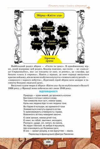 Початок епохи «-ізмів»у літературі
225
Найбільший розділ збірки — «Сплін та ідеал». В однойменному вір-
ші, який відкриває цей розділ, Бодлер пояснює, що сплін — це «найзлі-
ше Страховидло», яке «ні повзати не вміє, ні ревти», це «хандра, що
бачить плахи й страти». Навіть у віршах, де поет справді милується
красоюпейзажу,віннеможепозбутисявідчуття«темногозмісту речей»—
«широкого і чорного небуття». Ліричний герой збірки наче зазирає в та-
ємничу безодню людської душі.
Вилучені судом твори зі збірки «Квіти зла» були опубліковані в Бельгії
1866 року, у Франції вони побачили світ лише 1949 року.
Відповідності
Природа — храм живий, де зронюють колони
Бентежні стогони і неясні слова.
Там символів ліси густі, немов трава,
Крізь них людина йде і в них людина тоне.
Всі барви й кольори, всі аромати й тони
Зливаються в могуть єдиного єства.
Їх зрівноважують співмірність і права,
Взаємного зв’язку невидимі закони.
Є свіжі запахи, немов дітей тіла,
Є ніжні, як гобой, звитяжні, молодечі,
Розпусні, щедрі, злі, липучі, як смола,
Як ладан і бензой, як амбра й мушмула,
Що опановують усі безмежні речі;
В них — захват розуму, в них відчуттям — хвала.
   Переклад із французької Дмитра Павличка
 