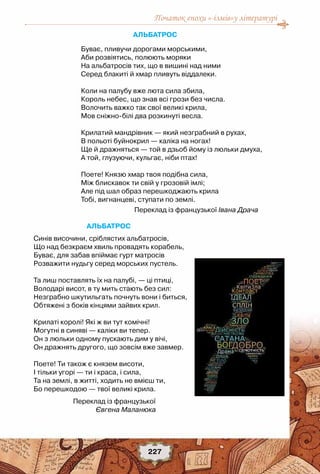 Початок епохи «-ізмів»у літературі
227
Альбатрос
Буває, пливучи дорогами морськими,
Аби розвіятись, полюють моряки
На альбатросів тих, що в вишині над ними
Серед блакиті й хмар пливуть віддалеки.
 
Коли на палубу вже люта сила збила,
Король небес, що знав всі грози без числа.
Волочить важко так свої великі крила,
Мов сніжно-білі два розкинуті весла.
 
Крилатий мандрівник — який незграбний в рухах,
В польоті буйнокрил — каліка на ногах!
Ще й дражняться — той в дзьоб йому із люльки дмуха,
А той, глузуючи, кульгає, ніби птах!
 
Поете! Князю хмар твоя подібна сила,
Між блискавок ти свій у грозовій імлі;
Але під шал образ перешкоджають крила
Тобі, вигнанцеві, ступати по землі.
Переклад із французької Івана Драча
Альбатрос
Синів височини, сріблястих альбатросів,
Що над безкраєм хвиль провадять корабель,
Буває, для забав впіймає гурт матросів
Розважити нудьгу серед морських пустель.
 
Та лиш поставлять їх на палубі, — ці птиці,
Володарі висот, в ту мить стають без сил:
Незграбно шкутильгать почнуть вони і биться,
Обтяжені з боків кінцями зайвих крил.
 
Крилаті королі! Які ж ви тут комічні!
Могутні в синяві — каліки ви тепер.
Он з люльки одному пускають дим у вічі,
Он дражнять другого, що зовсім вже завмер.
 
Поете! Ти також є князем висоти,
І тільки угорі — ти і краса, і сила,
Та на землі, в житті, ходить не вмієш ти,
Бо перешкодою — твої великі крила.
Переклад із французької
Євгена Маланюка
 