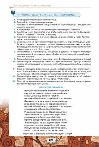 Початок епохи «-ізмів»у літературі
228
	 1.	 Чи сподобався вам вірш? Поясніть чому.
	 2.	 Розкрийте головну тему цього твору.
	 3.	 Простежте, в яких образах твору втілюється боротьба добра і зла, прекрас-
ного і потворного.
	 4.	 У яких рядках міститься головний пафос цього твору? Зачитайте їх.
	 5.	 Знайдіть у тексті й зачитайте опис альбатроса в небі й на палубі. Що симво-
лізують ці образи? Поясніть свою думку.
	 6.	 Розкрийте символічне значення образів матросів і моря у творі. Аргумен-
туйте свою відповідь.
	 7.	 За допомогою конкретних прикладів підтвердіть чи спростуйте думку укра-
їнського літературознавця про те, що «образ володаря морських просторів,
безпорадного й смішного на матроській палубі, переростає в романтичний
образ-символ поета і його долі».
	 8.	 Ознайомтеся з інформацією, вміщеною в рубриці «У творчій майстерні
письменника», й на прикладі вірша «Альбатрос» проаналізуйте особливості
поетики Бодлера.
	 9.	 Порівняйте представлені переклади твору. Який вам імпонує більше й чому?
	10.	Проаналізуйте своєрідність кожного з перекладів твору. Спробуйте змоде-
лювати дії перекладача та пояснити їхній вибір художніх засобів у створенні
образів.
	11.	Якщо ви володієте французькою мовою, знайдіть і прочитайте твір в оригі-
налі. Зіставте його з поданими перекладами. Який переклад, на вашу дум-
ку, найбільше наближений до оригіналу? Свою відповідь обґрунтуйте.
	12.	Проаналізуйте хмару слів. Які слова й чому в ній домінують? Спробуйте
створити свою хмару слів на тему вірша «Альбатрос»,.
	13.	Підготуйтесь до виразного читання перекладів й оригіналу твору (за умови
володіння французькою) у класі.
Вечорова гармонія
Вечірній час прийшов. На кожній стебелині 
вже квіти куряться, немов кадильний дим; 
і звуки, й пахощі в повітрі голубім; 
меланхолійний вальс, кружіння й млості дивні.
Вже квіти куряться, немов кадильний дим; 
ридає скрипка десь, як серце в самотині; 
меланхолійний вальс, кружіння й млості дивні; 
сумна краса небес в спокої віковім.
Ридає скрипка десь, як серце в самотині, 
зненавидівши те, що чорним звуть нічим; 
сумна краса небес в спокої віковім, 
пірнуло сонце в кров, що застигає в сині…
Зненавидівши те, що чорним звуть нічим, 
шукає серце втіх в минулій світлій днині. 
Пірнуло сонце в кров, що застигає в сині, 
а слід горить в мені потиром золотим.
Переклад із французької Михайла Драй-Хмари
   Читаємо, розмірковуємо, обговорюємо...
 