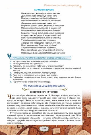 Початок епохи «-ізмів»у літературі
229
Гармонія вечора 
Надходить час, коли від тихого тремтіння 
Духмяним ладаном димує кожен квіт; 
Виводить звук і пах вечірній свій політ; 
Меланхолійний вальс і млосне очманіння! 
Духмяним ладаном димує кожен квіт. 
І скрипки тужний схлип, мов серця голосіння. 
Меланхолійний вальс і млосне очманіння! 
Величним вівтарем стоїть сумна блакить. 
І скрипки тужний схлип, мов серця голосіння, 
А серцю вже набрид той нереальний світ! 
Величним вівтарем стоїть сумна блакить; 
У крові сонячне втопилося проміння. 
А серцю вже набрид той нереальний світ, 
Воно в минувшині бере своє коріння! 
У крові сонячне втопилося проміння… 
Мене твій образ, мов потир сяйний, сліпить! 
Переклад із французької Всеволода Ткаченка
   Читаємо, розмірковуємо, обговорюємо...
	 1.	 Чи сподобався вам вірш? Поясніть свою відповідь.
	 2.	 Які почуття навіює вам цей вірш?
	 3.	 Розкажіть, які кольори ви «побачили», читаючи цей твір?
	 4.	 Проаналізуйте, за допомогою яких образів створюється картина «гармонії
вечора».
	 5.	 Поміркуйте, яку роль виконують повтори у творі.
	 6.	 Простежте, як створюється «музика» цього твору.
	 7.	 Порівняйте переклади вірша. Який з них і чому справив на вас більше	
враження?
	 8.	 Підготуйтеся до виразного читання твору.
До таємниць мистецтва слова
Поняття про сугестію
Читаючи вірш «Вечорова гармонія» Ш. Бодлера, мабуть, ви відчули,
що слово поета народжує у вашій уяві певні картини й образи, асо-
ціації та настрої. Якщо ж проаналізувати, яким чином поет досягає та-
кого впливу, то можна побачити, що він створюється не стільки завдяки
предметному значенню слова, скільки своїми інтонаційними відтінками,
певним «ореолом», який навіює, підказує читачу ті чи інші настрої. Така
художня особливість твору називається сугестією.
Сугестія звернена до  емоційної  сфери, до  підсвідомості, вона навіює
читачеві думки й переживання письменника. Французький поет Жан
Мореас наголошував: «Сугестія — це мова відповідностей, спорідненос-
ті душі і природи, вона не прагне передати образ поета, а досягає глиби-
ни його єства…».
 