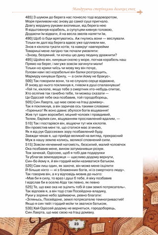Мандруючи сторінками далеких епох
23
485] З шумом до берега нас понесло тоді водоворотом,
Моря приливом нас знову до самої суші пригнало.
Довгу жердину руками вхопивши, від берега нею
Я відштовхнув корабель, а супутцям кивнув головою,
Додаючи їм відваги, й на весла звелів налягти їм,
490] Щоб із біди врятуватись. Аж гнулись вони — веслували.
Тільки як далі від берега вдвоє уже одпливли ми,
Знов я кіклопа гукати хотів; та навкруг навперейми
Товариші мене лагідно так почали умовляти:
«Знову, безумний, ти хочеш цю дику людину дражнити?
495] Щойно він, кинувши скелю у море, погнав корабель наш
Прямо на берег, і ми уже зовсім загинути мали!
Тільки-но крики чиїсь чи мову яку він почує,
Голови нам і всі корабельні він балки розтрощить,
Мармуру кинувши брилу, — а сили йому не бракує».
500] Так говорили вони, та не слухало серце відважне,
Й знову до нього покликнув я, гнівом в душі спалахнувши!
«Гей ти, кіклопе, якщо тебе з смертних хто-небудь спитає,
Хто осліпив так ганебно тебе, ти можеш сказати —
Це Одіссей тебе ока позбавив, той городоборець,
505] Син Лаерта, що має свою на Ітаці домівку».
Так я покликнув, а він заричав ось такими словами:
«Горенько! Як воно давнє збулося богів віщування!
Жив тут один ворожбит, міцний чоловік і правдивий,
Телем, Еврімія син, віщуванням прославлений вдалим, —
510] Так і постарівся він, віщуючи тут між кіклопів.
Він провістив мені те, що статися має зі мною,
Як я від рук Одіссеєвих зору позбавлений буду.
Завжди чекав я, що прийде великий на вигляд, прекрасний
Муж в нашу землю колись, великої сповнений сили.
515] Зовсім нікчемний натомість, безсилий, малий чоловічок
Ока позбавив мене, вином затуманивши розум.
Тож зачекай, Одіссею, щоб я тобі дав подарунки
Та ублагав земледержця — щасливо додому вернути,
Син-бо йому я, й він гордий моїм називатися батьком.
520] Сам лиш один, як захоче, він може мене ізцілити
Й більше ніхто — ні з блаженних богів, ні із смертного люду».
Так говорив він, а я у відповідь мовив до нього:
«Мав би я силу, то враз і душі б тебе, й віку позбавив
І відіслав би в оселю Аїда так певно, як певно
525] Те, що вже ока не зцілить тобі й сам землі потрясатель».
Так відповів я, а він тоді став Посейдона-владику,
Руки у зоряне небо здіймаючи, ревно благати:
«Згляньсь, Посейдоне, землі потрясателю темногривастий!
Якщо я син твій і гордий моїм ти зватися батьком,
530] Хай Одіссей додому не вернеться, городоборець,
Син Лаерта, що має свою на Ітаці домівку.
 