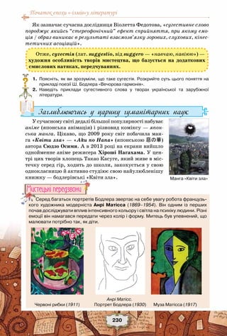 Початок епохи «-ізмів»у літературі
230
Як зазначає сучасна дослідниця Віолетта Федотова, «сугестивне слово
породжує якийсь “стереофонічний” ефект сприйняття, при якому емо-
ція / образ виникає в результаті взаємозв’язку зорових, слухових, кінес-
тетичних асоціацій».
Отже, сугестія (лат. suggestio, від suggero — «навчаю, навіюю») —
художня особливість творів мистецтва, що базується на додаткових
смислових натяках, передчуваннях.
	 1.	 Поясніть, як ви зрозуміли, що таке сугестія. Розкрийте суть цього поняття на
прикладі поезії Ш. Бодлера «Вечорова гармонія».
	 2.	 Наведіть приклади сугестивного слова у творах української та зарубіжної	
літератури.
Заглиблюючись у царину гуманітарних наук
У сучасному світі дедалі більшої популярності набуває
аніме (японська анімація) і різновид коміксу — япон-
ська манга. Цікаво, що 2009 року світ побачила ман-
га «Квіти зла» — «Aku no Hana» (японською 惡の華) 
автора Сюдзо Осими. А в 2013 році на екрани вийшло
однойменне аніме режисера Хіроші Нагахама. У цен-
трі цих творів хлопець Такао Касуге, який живе в міс-
течку серед гір, ходить до школи, закохується у свою
однокласницю й активно студіює свою найулюбленішу
книжку — бодлерівські «Квіти зла».
?
Манга «Квіти зла»
Серед багатьох портретів Бодлера звертає на себе увагу робота французь-
кого художника модерніста Анрі Матісса (1869–1954). Він одним із перших 	
почав досліджувати вплив інтенсивного кольору і світла на психіку людини. Різні
емоції він намагався передати через колір і форму. Митець був упевнений, що
малювати потрібно так, як діти.
Мистецькi передзвони
Анрі Матісс.
Червоні рибки (1911)              Портрет Бодлера (1930)       Муза Матісса (1917)
 