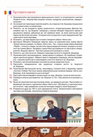 Початок епохи «-ізмів»у літературі
233
	 1.	 Прокоментуйте висловлювання французького поета та літературного критика
Теофіля Готьє: «Бодлер був натурою тонкою, складною, резонуючою, парадок-
сальною».
	 2.	 На конкретних прикладах проілюструйте, як у творчості Ш. Бодлера поєдналися
риси романтизму та символізму.
	 3.	 Поясніть, як ви розумієте думку українського літературознавця Дмитра На-
ливайка про те, що Бодлер «зазирнув у незнані безодні людського відчаю й
душевного мороку, дійшовши до тієї крайньої межі, за якою мистецтво вже
перестає бути мистецтвом». Чи можете ви погодитися з цим твердженням? Ар-
гументуйте свою відповідь.
	 4.	 Розкажіть, що вам відомо про історію створення збірки «Квіти зла».
	 5.	 Дослідник Михайло Свердлов звертає увагу на взаємовз’язки поеми Данте
«Божественна комедія» та збірки «Квіти зла». Так, і перша назва збірки Бодлера
«Лімби», і кількість творів, що містила перша редакція книжки, вказують на ана-
логії до поеми Данте. Проведіть самостійне дослідження та підготуйте повідо-
млення «Бодлер і Данте». Про його результати розкажіть у класі.
	 6.	 Поясніть, що таке сугестія. Наведіть приклади сугестії із творів Ш. Бодлера.
	 7.	 Прокоментуйте висловлювання, представлені в рубриці «Зі скарбниці літера-
турно-критичної думки». Оберіть одне із тверджень науковців, яке ви підтриму-
єте, і проілюструйте його прикладами з життя й творчості Ш. Бодлера.
	 8.	 Розкажіть про вплив Бодлера на розвиток різних видів мистецтв.
	 9.	 Підготуйте повідомлення про українські стежини життя та творчості	
Ш. Бодлера.
	10.	 Популярний британський актор, виконавець головної ролі у відомому серіалі
«Сутінки» Роберт Паттісон своєю найулюбленішою книжкою вважає «Квіти зла»
Бодлера. А ви підтримуєте цього актора?
	11.	 Підготуйте мультимедійну презентацію на тему «Бодлер і сучасне мистецтво».
	12.	 Проведіть власне дослідження «Ш. Бодлер і Е. По». Про результати розкажіть у
класі.
	13.	 Якщо ви захоплюєтеся мистецтвом аніме, це завдання для вас. Прочитайте ін-
формацію про манги, присвячені збірці «Квіти зла». Обговоріть з однокласника-
ми питання: «Що приваблює сучасних молодих людей у поезії Бодлера?».	
	14.	 Роздивіться дудл до 192-го дня народження поета. Запропонуйте свій варіант
заставки для Google, присвяченої Шарлю Бодлеру.
Пiдсумовуc-мо вивчене
 