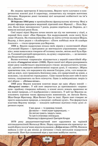 Початок епохи «-ізмів»у літературі
239
Як людина пристрасна й імпульсивна, Верлен часто плутався в супе-
речностях власної долі й характеру, згинаючись під тягарем життєвих
обставин. Відкриємо деякі таємниці цієї загадкової особистості на ім’я
Поль Верлен…
30 березня 1844 року в провінційному французькому містечку Меці в
родині офіцера народився видатний ліричний поет Франції — Поль Вер-
лен. Коли йому виповнилося 7 років, родина переїхала до Парижа, де і
минули шкільні роки Поля.
Свої перші вірші Верлен почав писати ще під час навчання у ліцеї, а
перший його сонет «Пан Прюдом» був надрукований, коли поету було
лише 19 років. На становлення Верлена як поета суттєво вплинув Шарль
Бодлер, а його рядки з «Альбатроса»: «Поет подібний теж до владаря
блакиті» — стали пророчими для Верлена.
1866 р. Верлен надрукував кілька своїх віршів у колективній збірці
«Сучасний Парнас» і приєднався до мистецького угруповання «парнас-
ців»; вони намагалися створити об’єктивну поезію, метою якої була Кра-
са. Головний критерій прекрасного, на думку «парнасців», — це насампе-
ред бездоганність форми.
Вплив естетики «парнасців» відчувається у першій самостійній збір-
ці поета «Сатурнічні пісні» (1866). Проте поезії цієї збірки розкривають
певні риси самобутнього верленівського стилю: меланхолічність інтона-
ції, здатність передати найпотаємніші порухи душі, її «музику». Збірка
присвячена тим, хто народився під знаком Сатурна, усім, «хто нещасли-
вий на землі, кого тривожить бентежна уява, хто приречений на земні, а
можливо, і на віковічні страждання». Саме таким бачив поет себе й свого
читача, сподіваючись на його співчуття. Один із найвідоміших творів із
цієї збірки — «Осіння пісня».
1868 року Верлен власним коштом видає ще одну збірку поезій —
«Вишукані свята». У  ній поет звертається до притаманного «парнас-
цям» прийому створення пейзажу, в основі якого лежать враження не
від живої природи, а її відображення у живопису. У цей час Верлена за-
хоплюють картини таких французьких живописців, як Антуан Ватто,
Жан-Оноре Фрагонар, Жан-Батист Грез та інші. Проте поет створює не
просто замальовки природи, а своєрідні «пейзажі душі». Так формується
властива Верлену манера — показати найтонші відтінки стану душі лі-
ричного героя:
У вас душа — то краєвид тонкий,
Де маски — тіней зграя чудернацька, —
На лютню грають і ведуть танки,
Та сум їх опановує зненацька.
Переклад із французької Григорія Кочура
1870 року двадцятишестирічний поет одружився на чарівній
шістнадцятилітній Матильді Моте. Перед одруженням він присвячує ко-
ханійзбіркуполум’янихвіршівпідназвою«Добрапісня»(1870).Книжка
вийшла в світ за два місяці до вінчання і стала весільним подарунком
нареченій. Поет був сповнений віри у щасливе майбутнє життя.
 