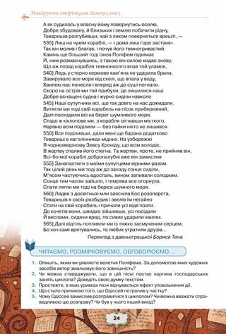 Мандруючи сторінками далеких епох
24
А як судилось у власну йому повернутись оселю,
Добре збудовану, й близьких і землю побачити рідну,
Товаришів розгубивши, хай з лихом повернеться врешті, —
535] Лиш на чужім кораблі, — і дома лиш горе застане».
Так він молив і благав, і почув його темногривастий.
Камінь ще більший тоді ізнов Поліфем піднімає
Й, ним розмахнувшись, з такою він силою кидає знову,
Що аж позад корабля темноносого впав той уламок,
540] Ледь у стерно кермове кам’яна не ударила брила.
Завирувало все море від скелі, що впала у воду,
Хвилею нас понесло і вперед аж до суші погнало.
Скоро на острів ми той прибули, де лишилися наші
Добре оснащені судна і журно сиділи навколо
545] Наші супутники всі, що так довго на нас дожидали.
Витягли ми тоді свій корабель на пісок прибережний,
Далі посходили всі на берег шумливого моря.
Стадо ж кіклопове ми, з корабля ізігнавши місткого,
Нарівно всім поділили — без пайки ніхто не лишився.
550] Все поділивши, дали мені ще барана додатково
Товариші в наголінниках мідних. На узбережжі
Я чорнохмарному Зевсу Кроніду, що всім володіє,
В жертву спалив його стегна. Та жертви, проте, не прийняв він,
Всі-бо мої кораблі добропалубні вже він замислив
555] Занапастити з моїми супутцями вірними разом.
Так цілий день ми тоді аж до заходу сонця сиділи,
М’ясом частуючись вдосталь, вином запивали солодким.
Сонце тим часом зайшло, і темрява все огорнула.
Спати лягли ми тоді на березі шумного моря.
560] Ледве з досвітньої мли заясніла Еос розоперста,
Товаришів я своїх розбудив і звелів їм негайно
Стати на свій корабель і причали усі відв’язати.
До кочетів вони, швидко зійшовши, усі посідали
Й веслами, сидячи вряд, по сивих ударили хвилях.
565] Далі відтіль попливли ми із тяжко засмученим серцем,
Бо хоч самі врятувались, та любих утратили друзів…
Переклад з давньогрецької Бориса Тена
	 1.	 Опишіть, яким ви уявляєте велетня Поліфема. За допомогою яких художніх
засобів автор змальовує його зовнішність?
	 2.	 Чи можна стверджувати, що в цій пісні постає картина господарських	
занять циклопа? Доведіть свою думку текстом.
	 3.	 Простежте, в яких уривках пісні відчувається ефект уповільнення дії.
	 4.	 Що стало причиною того, що Одіссей потрапив у пастку?
	 5.	 Чому Одіссей замислив розправитися з циклопом? Чи можна вважати спра-
ведливою цю розправу? Чи був у нього інший вихід?
   Читаємо, розмірковуємо, обговорюємо...
 