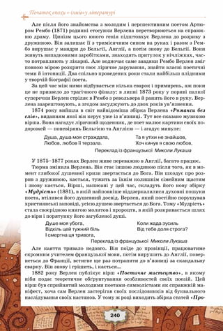 Початок епохи «-ізмів»у літературі
240
Але після його знайомства з молодим і перспективним поетом Артю-
ром Рембо (1871) родинні стосунки Верлена перетворюються на справж-
ню драму. Цинізм цього юного генія підштовхує Верлена до розриву з
дружиною. Він залишає її з тримісячним сином на руках і разом з Рем-
бо вирушає у мандри до Бельгії, Англії, а потім знову до Бельгії. Вони
живуть випадковими заробітками, знаходять притулок у нічліжках, час-
то потрапляють у лікарні. Але водночас саме завдяки Рембо Верлен зміг
повною мірою розкрити своє ліричне дарування, знайти власні поетичні
теми й інтонації. Два спільно проведених роки стали найбільш плідними
у творчій біографії поета.
За цей час між ними відбувається кілька сварок і примирень, аж поки
це не призвело до трагічного фіналу: в липні 1873 року у пориві палкої
суперечки Верлен стріляє в Рембо з револьвера й ранить його в руку. Вер-
лена заарештовують, а згодом засуджують до двох років ув’язнення.
1874 року вийшла в світ найвідоміша збірка Верлена «Романси без
слів», виданням якої він керує уже із в’язниці. Тут все сказано музикою
вірша. Вона нагадує ліричний щоденник, де поет малює картини своїх по-
дорожей — поневірянь Бельгією та Англією — і згадує минуле:
Душа, душа моя страждала,
Любов, любов її терзала.
Та я утіхи не знайшов,
Хоч кинув я свою любов,
У 1875–1877 роках Верлен живе переважно в Англії, багато працює.
Тюрма змінила Верлена. Він стає іншою людиною після того, як в мо-
мент глибокої душевної кризи звертається до Бога. Він шкодує про роз-
рив з дружиною, кається, тужить за їхнім колишнім сімейним щастям
і знову кається. Вірші, написані у цей час, складуть його нову збірку
«Мудрість» (1881), в якій найповніше віддзеркалилися духовні пошуки
поета, втілився його душевний досвід. Верлен, який постійно порушував
християнські заповіді, усією душею звертається до Бога. Тому «Мудрість»
стала своєрідною книгою молитов і пророцтв, в якій розкривається шлях
до віри і порятунку його загубленої душі.
Душе моя убога,
Відкіль цей тужний біль
I смертна ця тривога,
Коли жада зусиль
Від тебе доля строга?
Але каяття тривало недовго. Він поїде до провінції, працюватиме
скромним учителем французької мови, потім вирушить до Англії, повер-
неться до Франції, встигне ще раз потрапити до в’язниці за скандальну
сварку. Він знову і грішить, і кається…
1882 року Верлен публікує вірш «Поетичне мистецтво», в якому
ніби подає теоретичне обґрунтування особливостей своїх поезій. Цей
вірш був сприйнятий молодими поетами-символістами як справжній ма-
ніфест, хоча сам Верлен застерігав своїх послідовників від буквального
наслідування своїх настанов. У тому ж році виходить збірка статей «Про-
Переклад із французької Миколи Лукаша
Переклад із французької Миколи Лукаша
 